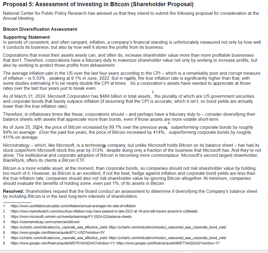 Proposal 5: Assessment of Investing in Bitcoin (Shareholder Proposal) National Center for Public Policy Research has advised us that they intend to submit the following proposal for consideration at the Annual Meeting. Bitcoin Diversification Assessment Supporting Statement: In periods of consistent, and often rampant, inflation, a company's financial standing is unfortunately measured not only by how well it conducts its business, but also by how well it stores the profits from its business. Corporations that invest their assets wisely can, and often do, increase shareholder value more than more profitable businesses that don't. Therefore, corporations have a fiduciary duty to maximize shareholder value not only by working to increase profits, but also by working to protect those profits from debasement. The average inflation rate in the US over the last four years according to the CPI - which is a remarkably poor and corrupt measure of inflation - is 5.03%, peaking at 9.1% in June, 2022. But in reality, the true inflation rate is significantly higher than that, with some studies estimating it to be nearly double the CPI at times. So a corporation's assets have needed to appreciate at those rates over the last four years just to break even. 3 As of March 31, 2024, Microsoft Corporation has $484 billion in total assets, the plurality of which are US government securities and corporate bonds that barely outpace inflation (if assuming that the CPI is accurate, which it isn't, so bond yields are actually lower than the true inflation rate). Therefore, in inflationary times like these, corporations should - and perhaps have a fiduciary duty to - consider diversifying their balance sheets with assets that appreciate more than bonds, even if those assets are more volatile short-term. As of June 25, 2024, the price of Bitcoin increased by 99.7% over the previous yeas outperforming corporate bonds by roughly 94% on average. Over the past five years, the price of Bitcoin increased by 414%, outperforming corporate bonds by roughly 411% on average. Microstrategy - which, like Microsoft, is a technology company, but unlike Microsoft holds Bitcoin on its balance sheet - has had its stock outperform Microsoft stock this year by 313% despite doing only a fraction of the business that Microsoft has. And they're not alone. The institutional and corporate adoption of Bitcoin is becoming more commonplace. Microsoft's second largest shareholder, BlackRock, offers its clients a Bitcoin ETF. Bitcoin is a more volatile asset, at the moment, than corporate bonds, so companies should not risk shareholder value by holding too much of it. However, as Bitcoin is an excellent, if not the best, hedge against inflation and corporate bond yields are less than the true inflation rate, companies should also not risk shareholder value by ignoring Bitcoin altogether. At minimum, companies should evaluate the benefits of holding some, even just 1%, of its assets in Bitcoin. Resolved: Shareholders request that the Board conduct an assessment to determine if diversifying the Company's balance sheet by including Bitcoin is in the best long-term interests of shareholders.