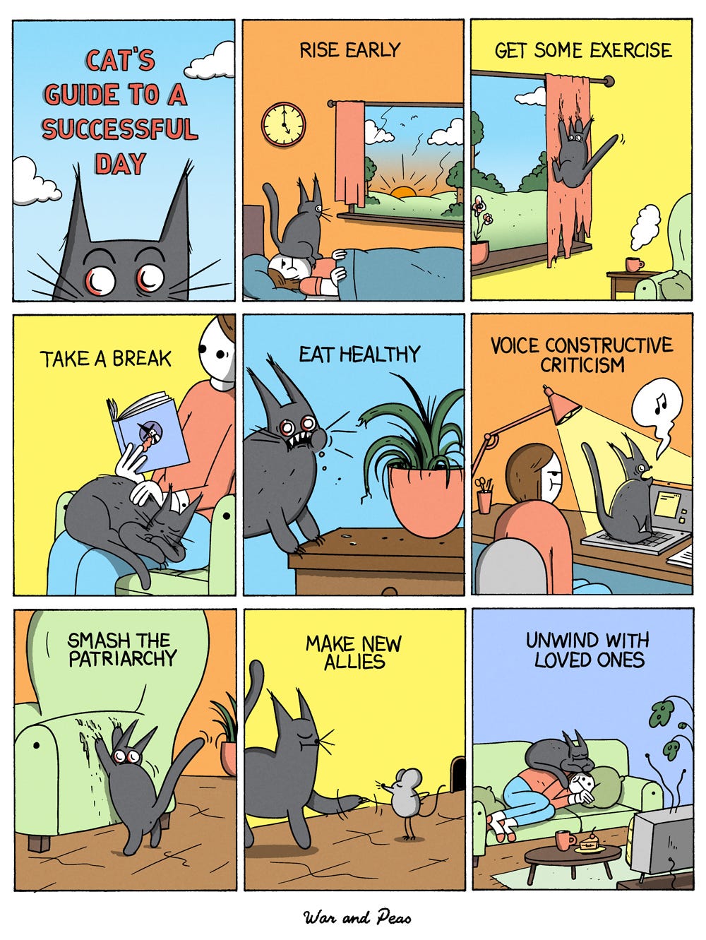 9-Panel Comic by War and Peas Panel 1: Title card with a wide-eyed black cat and the words “Cat’s Guide to a Successful Day.” Panel 2: "Rise Early" - The cat wakes its owner by sitting on their head as the sun rises. Panel 3: "Get Some Exercise" - The cat enthusiastically climbs a curtain, shredding it in the process. Panel 4: "Take a Break" - The cat relaxes on the owner's lap while they read a book. Panel 5: "Eat Healthy" - The cat bites a houseplant, looking guilty but determined. Panel 6: "Voice Constructive Criticism" - The cat meows aggressively at its owner, who is trying to work at the computer. Panel 7: "Smash the Patriarchy" - The cat scratches the side of a green armchair, staring defiantly. Panel 8: "Make New Allies" - The cat shakes paws with a small mouse, both looking pleased. Panel 9: "Unwind with Loved Ones" - The cat cuddles with the owner, all looking content.