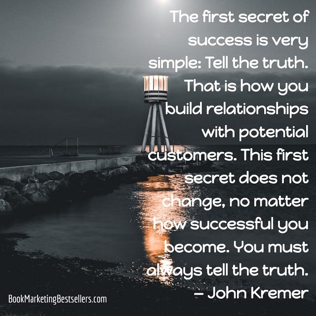 John Kremer on Truth: The first secret of success is very simple: Tell the truth. That is how you build relationships with potential customers. This first secret does not change, no matter how successful you become. You must always tell the truth.