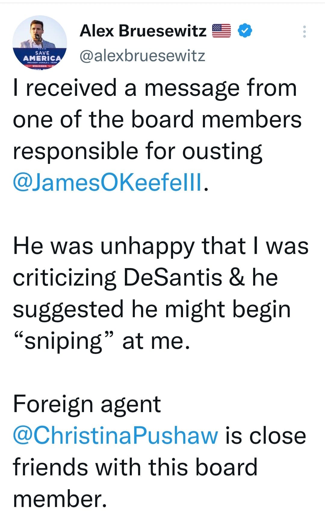 May be an image of 1 person and text that says 'AMERICA Alex Bruesewitz @alexbruesewitz I received a message from one of the board members responsible for ousting @JamesOKeefelll. He was unhappy that I was criticizing DeSantis & he suggested he might begin "sniping" at me. Foreign agent @ChristinaPushaw is close friends with this board member.'