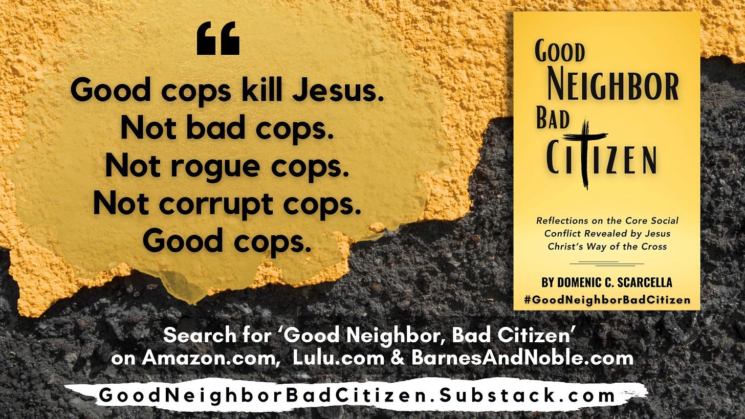 Front cover of the book 'Good Neighbor, Bad Citizen' next to a quote from the book that says, "Good cops kill Jesus.  Not bad cops.  Not rogue cops.  Not corrupt cops.  Good cops.  "  To read more, search for the book 'Good Neighbor, Bad Citizen' at Amazon.com, BarnesAndNoble.com, and Lulu.com.  And continue the conversation with the blog 'Good Neighbor, Bad Citizen' at Substack.com