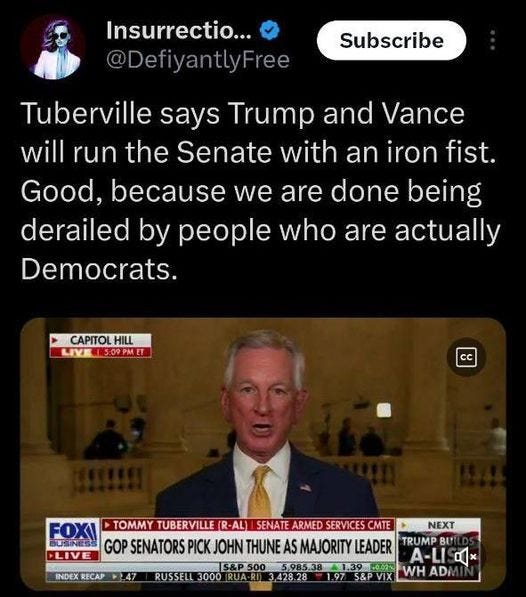 May be an image of 1 person, the Oval Office and text that says 'Insurrectio... @DefiyantlyFree Subscribe Tuberville says Trump and Vance will run the Senate with an iron fist. Good, because we are done being derailed by people who are actually Democrats. CAPITOLHILL HILL LIVE 15:09 LIVEN5:09PMET ET CC FLIVE INDEX RECAP 7.47 FOXI TOMMY TUBERVILLE (R -AL) SENATE ARMED SERVICES CMTE NEXT GOP SENATORS PICK JOHN THUNE AS MAJORITY LEADER TRUMP BU A-LI S&P500 5,985.38 1.39 A1,39.002 60.02% RUSSELL 3000 IRUA- 428.28 .97 S&P VIX WH ADi'