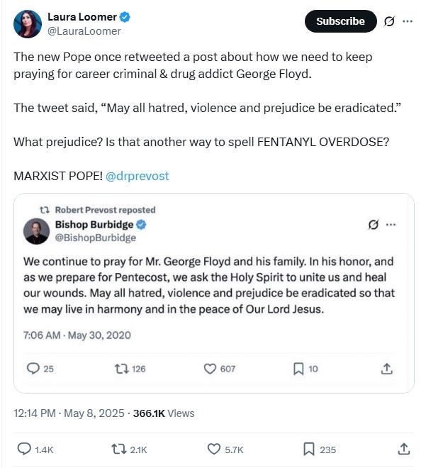 Laura Loomer screenshot May 8 2025: 'The new Pope once retweeted a post about how we need to keep praying for career criminal & drug addict George Floyd.  The tweet said, “May all hatred, violence and prejudice be eradicated.”  What prejudice? Is that another way to spell FENTANYL OVERDOSE?  MARXIST POPE!'