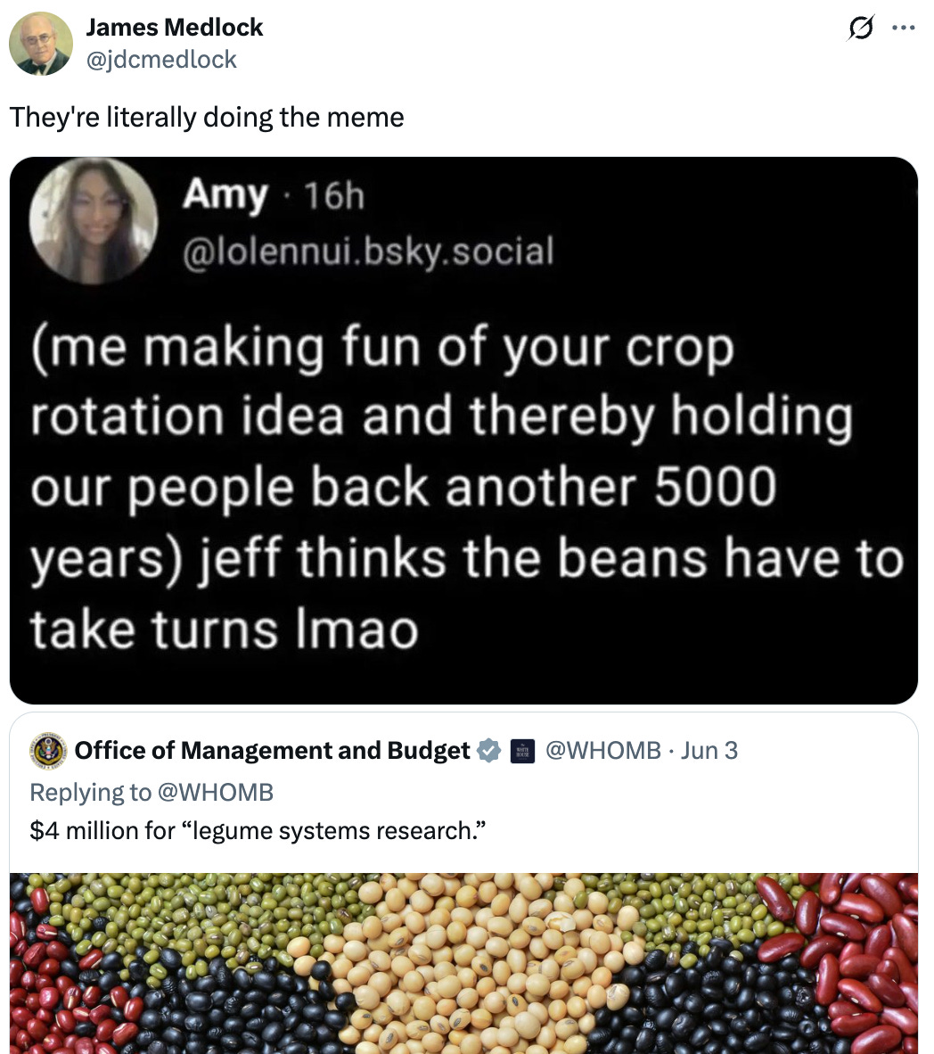   See new posts Conversation James Medlock @jdcmedlock They're literally doing the meme Quote Office of Management and Budget  @WHOMB · Jun 3 Replying to @WHOMB $4 million for “legume systems research.”