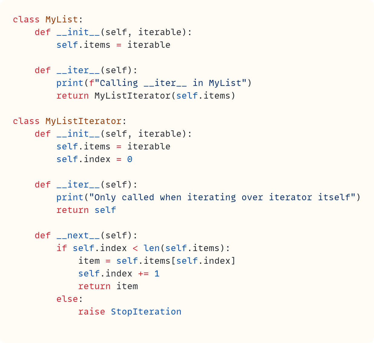 class MyList:     def __init__(self, iterable):         self.items = iterable      def __iter__(self):         print(f"Calling __iter__ in MyList")         return MyListIterator(self.items)  class MyListIterator:     def __init__(self, iterable):         self.items = iterable         self.index = 0      def __iter__(self):         print("Only called when iterating over iterator itself")         return self      def __next__(self):         if self.index < len(self.items):             item = self.items[self.index]             self.index += 1             return item         else:             raise StopIteration