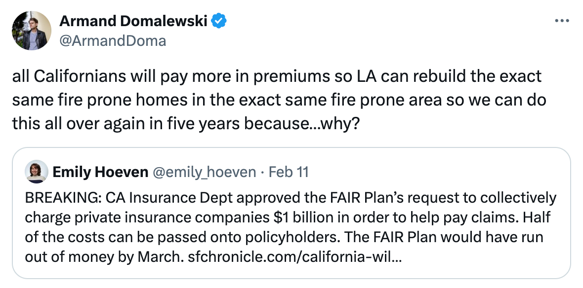   See new posts Conversation Armand Domalewski @ArmandDoma all Californians will pay more in premiums so LA can rebuild the exact same fire prone homes in the exact same fire prone area so we can do this all over again in five years because…why? Quote Emily Hoeven @emily_hoeven · Feb 11 BREAKING: CA Insurance Dept approved the FAIR Plan’s request to collectively charge private insurance companies $1 billion in order to help pay claims. Half of the costs can be passed onto policyholders. The FAIR Plan would have run out of money by March. https://sfchronicle.com/california-wildfires/article/insurance-fair-plan-20040933.php?utm_content=img&sid=6569fa55902766cfc10c7a76&ss=P&st_rid=null&utm_source=newsletter&utm_medium=email&utm_term=features&utm_campaign=sfcn%20%7C%20editorial%20features