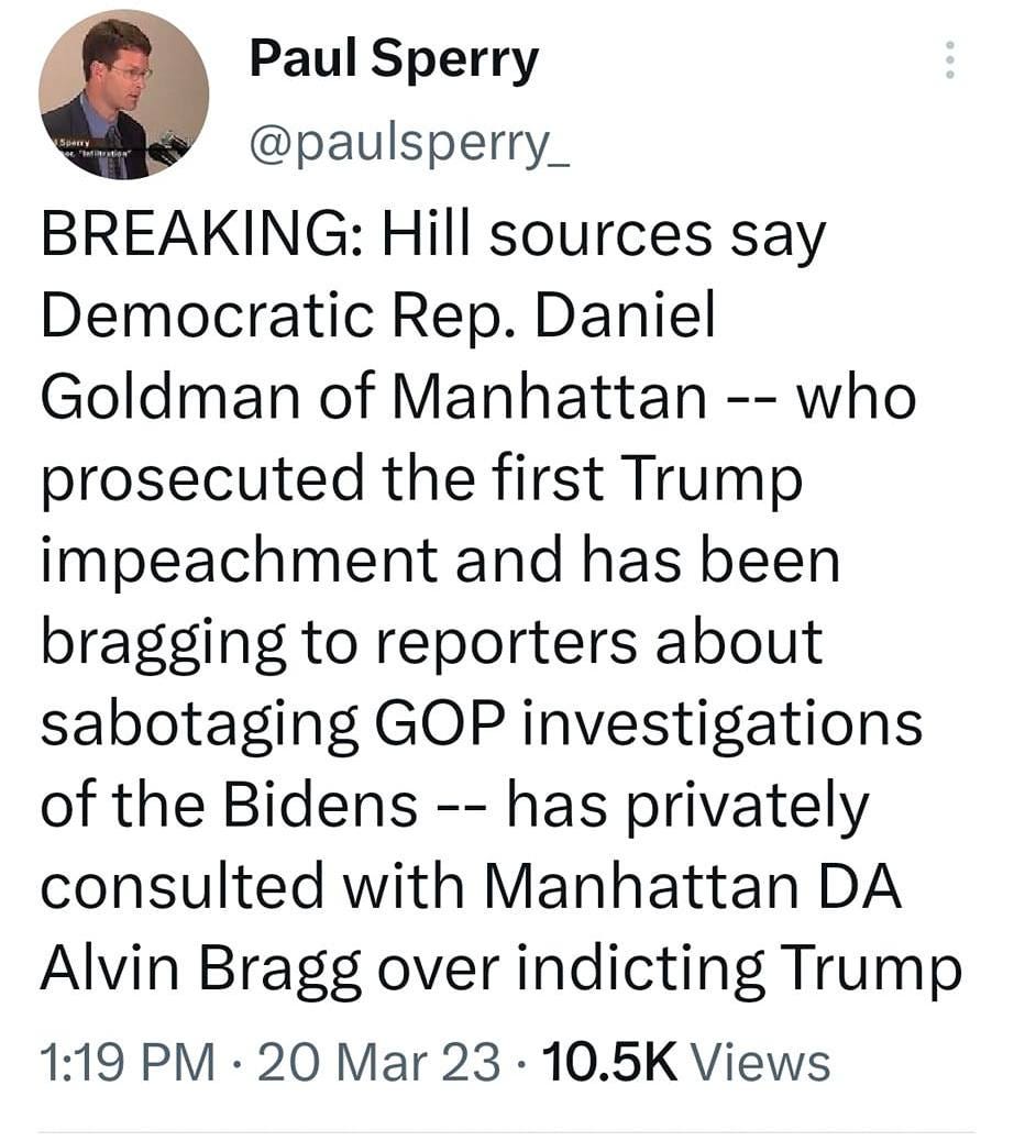 May be a Twitter screenshot of 1 person and text that says '1:32 M 81% Tweet Paul Sperry @pusrry_ BREAKING: Hill sources say Democratic Rep. Daniel Goldman of Manhattan who prosecuted the first Trump impeachment and has been bragging to reporters about sabotaging GOP investigations of the Bidens has privately consulted with Manhattan DA Alvin Bragg over indicting Trump 1:19 PM 20 Mar 23 10.5K Views 418 Retweets 29 Quotes 528 Likes × The Antidote @anti... Tweet your reply'