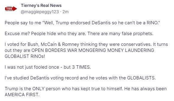 May be an image of text that says 'TRN मणP Tierney's Real News @maggiepeggy123 2m People say to me "Well, Trump endorsed DeSantis so he can't be a RINO." Excuse me? People hide who they are. There are many faise prophets. voted for Bush, McCain & Romney thinking they were conservatives. It turns out they are OPEN BORDERS WAR MONGERING MONEY LAUNDERING GLOBALIST RINOs! I was not just fooled once -but 3 TIMES. I've studied DeSantis voting record and he votes with the GLOBALISTS. Trump is the ONLY person who has kept true to himself. He has always been AMERICA FIRST.'