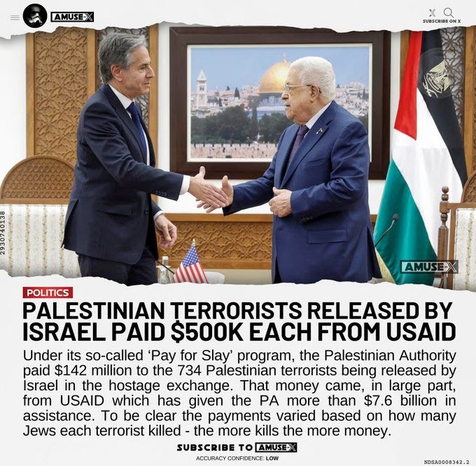 Under its so-called ‘Pay for Slay’ program, the Palestinian Authority paid $142 million to the 734 Palestinian terrorists being released by Israel in the hostage exchange. That money came, in large part, from USAID which has given the PA more than $7.6 billion in assistance. To be clear the payments varied based on how many Jews each terrorist killed - the more kills the more money. 