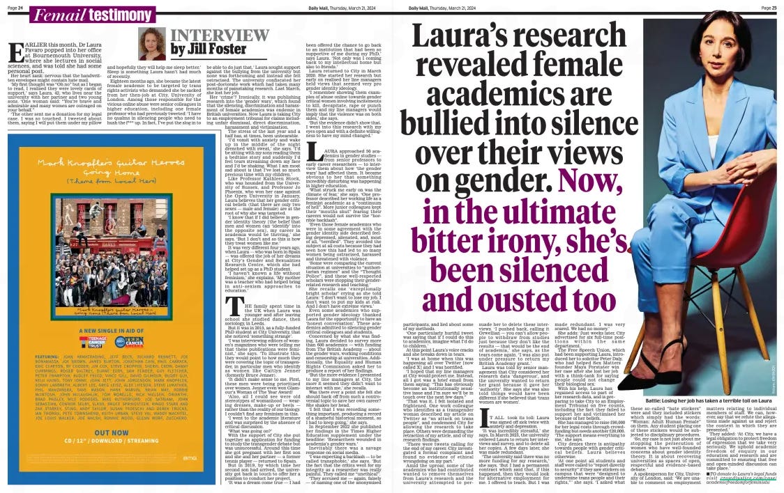 Laura’s research revealed female academics are bullied into silence over their views on gender. Now, in the ultimate bitter irony, she’s been silenced and ousted too Daily Mail21 Mar 2024By Jill Foster  EARLIER this month, Dr Laura Favaro popped into her office at Bournemouth University, where she lectures in social sciences, and was told she had some personal post.  Her heart sank: nervous that the handwritten envelopes might contain hate mail.  ‘My first thought was “Oh no” but as I began to read, I realised they were lovely cards of support,’ says Laura, 42, who lives near the university with her partner and two young sons. ‘One woman said: “You’re brave and admirable and many women are outraged on your behalf.”  ‘The other sent me a donation for my legal case. I was so touched. I tweeted about them, saying I will put them under my pillow and hopefully they will help me sleep better.’ Sleep is something Laura hasn’t had much of recently.  Eighteen months ago, she became the latest female academic to be targeted by trans rights activists who demanded she be sacked from her then-job at City, University of London. Among those responsible for the vicious online abuse were senior colleagues in higher education, including one female professor who had previously tweeted: ‘I have no qualms in silencing people who need to hush the f*** up. In fact, I’ve put the slog in to be able to do just that.’ Laura sought support against the bullying from the university but none was forthcoming and instead she felt ostracised. The university confiscated her post-doctorate work which had taken many months of painstaking research. Last March, she lost her job.  Her ‘crime’? Ironically, it was publishing research into the ‘gender wars’, which found that the silencing, discrimination and harassment of female academics was endemic in British universities. Now Laura is taking City to an employment tribunal for claims including unfair dismissal, direct discrimination, harassment and victimisation.  The stress of the last year and a half has, at times, been unbearable.  ‘I’d vomit with anxiety and wake up in the middle of the night drenched with sweat,’ she says. ‘I’d be sitting with my sons reading them a bedtime story and suddenly I’d feel tears streaming down my face and I’d be shaking. What I am most sad about is that I’ve lost so much precious time with my children.’  Like Professor Kathleen Stock, who was hounded from the University of Sussex, and Professor Jo Phoenix, who won her case against the Open University in January, Laura believes that her gender critical beliefs (that there are only two sexes — male and female) are at the root of why she was targeted.  ‘I know that if I did believe in gender identity theory [the belief that men and women can ‘identify’ into the opposite sex], my career in academia would be thriving,’ she says. ‘But I don’t and so this is how they treat women like me.’  It was very different four years ago, when Laura — who was born in Spain — was offered the job of her dreams at City’s Gender and Sexualities Research Centre, which she had helped set up as a PhD student.  ‘I haven’t known a life without feminism,’ she explains. ‘My mother was a teacher who had helped bring in anti- sexism approaches to education.’  THE family spent time in the UK when Laura was younger and after leaving school she studied dance, then sociology, in Leeds.  But it was in 2015, as a fully-funded PhD student at City University, that she noticed ‘something strange’.  ‘I was interviewing editors of women’s magazines who were telling me that these publications were feminist,’ she says. ‘ To illustrate this, they would point to how much they were covering the topic of transgender, in particular men who identify as women like Caitlyn Jenner (formerly Bruce Jenner).  ‘It didn’t make sense to me. First, these men were being prioritised over women. Jenner even won Glamour’s Woman of The Year Award!  ‘Also, all I could see were old stereotypes of womanhood — wearing dresses, make-up or heels — rather than the reality of our biology. I couldn’t find any feminism in this.  ‘I went to the academic literature and was surprised by the absence of critical discussion.  ‘What was going on?’  With the support of City she put together an application for funding to study the transgender debate but was unsuccessful. Around this time she got pregnant with her first son and she and her partner — a former tennis player — returned to Spain.  But in 2019, by which time her second son had arrived, the university got back in touch to offer her a position to conduct her project.  ‘It was a dream come true — I had been offered the chance to go back to an institution that had been so supportive of me during my PhD,’ says Laura. ‘Not only was I coming back to my intellectual home but also to friends.’  Laura returned to City in March 2020. She started her research but early on realised her line managers held views that seemed very pro gender identity ideology.  ‘I remember showing them examples of abuse online towards gender critical women involving incitements to kill, decapitate, rape or punch them and my line managers would imply that the violence was on both sides,’ she says.  ‘But the evidence didn’t show that. I went into this research with my eyes open and with a definite willingness to have my mind changed.’  LAURA approached 50 academics in gender studies — from senior professors to early career researchers — to interview them about how ‘ the gender wars’ had affected them. It became obvious to her that something incredibly disturbing was happening in higher education.  ‘What struck me early on was the climate of fear,’ she says. ‘One professor described her working life as a feminist academic as a “continuum of hell”. More junior colleagues kept their “mouths shut” fearing their careers would not survive the “horrible backlash”.  ‘Even those female academics who were in some agreement with the gender identity side described feeling depressed, alienated, and, most of all, “terrified”. They avoided the subject at all costs because they had seen how this had led to so many women being ostracised, harassed and threatened with violence.  ‘Some were comparing the current situation at universities to “authoritarian regimes” and the “Thought Police”, and these well-respected scholars were stopping their genderrelated research and teaching.’  She recalls one ‘ exceptionally bright scholar’ crying as she told Laura: ‘I don’t want to lose my job. I don’t want to put my kids at risk. And I don’t have extreme views.’  Even some academics who supported gender ideology thanked Laura for the opportunity to have an ‘honest conversation’. These academics admitted to silencing gender critical colleagues and students.  Concerned by what she was finding, Laura decided to survey more than 600 academics — with funding from The British Academy — about the gender wars, working conditions and censorship at universities. Additionally, the Equality and Human Rights Commission asked her to produce a report of her findings.  ‘But the more evidence I presented to my line managers at City, the more it seemed they didn’t want to interact with me,’ she recalls.  Was there ever a point she felt she should back off from such a controversial topic to save her own career? She shakes her head.  ‘I felt that I was recording something important, producing a record of a shameful historical moment, so I had to keep going,’ she says.  In September 2022 she published her findings in the Times Higher Education supplement under the headline: ‘Researchers wounded in academia’s gender wars.’  Inevitably there was a savage response on social media.  ‘I was expecting a backlash — to be called transphobic,’ she says. ‘ But the fact that the critics went for my integrity as a researcher was really painful. They called me “unethical”.  ‘They accused me — again, falsely — of naming one of the anonymised  participants, and lied about some of my methods.  ‘One particularly hurtful tweet was saying that if I could do this to academics, imagine what I’d do to children.’  At this point Laura’s voice cracks and she breaks down in tears.  ‘I was at home when this was happening all over Twitter [now called X] and I was horrified.  ‘I hoped that my line managers at City would protect me. Instead, all I got was a brief email from them saying: “This has obviously become an institutionally sensitive issue and I’m sure we’ll be in touch over the next few days.”  ‘That was it. I felt isolated and frightened. One work colleague who identifies as a transgender woman described my article on Twitter as “an attack on trans people”, and condemned City for allowing the research to take place. Others were demanding the retraction of my article, and of my research findings.  ‘There were tweets calling for the end of my career. City investigated a formal complaint and found no evidence of ethical wrongdoing on my part.’  Amid the uproar, some of the academics who had contributed wanted to remove themselves from Laura’s research and the university attempted to persuade her to delete these interviews. ‘I pushed back, calling it Orwellian — you can’t allow people to withdraw from studies just because they don’t like the results — that would be the end of academia,’ she says, as the tears come again. ‘I was also put under pressure to return my British Academy grant.’  Laura was told by senior management that City considered her research data ‘dangerous’, and the university wanted to return her grant because it gave her ‘authority’. She says she was also told things would have been different if she believed that ‘trans women are women’.  IT ALL took its toll: Laura was signed off sick twice with anxiety and depression. ‘It was incredibly stressful,’ she says. In March 2023, the university ordered Laura to return her interviews and survey, and to delete all her copies. A few days later, she was made redundant.  ‘The university said there was no more funding for my research,’ she says. ‘But I had a permanent contract which said that, if this happened, then they would look for alternative employment for me. I offered to teach. But I was made redundant. I was very scared. We had no money.’  She adds: ‘Just weeks later, City advertised for six full-time positions within the same department.’  The Free Speech Union, which had been supporting Laura, introduced her to solicitor Peter Daly, who had helped Sex Matters founder Maya Forstater win her case after she lost her job with a think-tank for saying people could not change their biological sex.  With his help, Laura has regained access to part of her research data, and is preparing to take City to an Employment Tribunal on five counts, including the fact they failed to support her and victimised her because of her beliefs.  She has managed to raise £90,000 for her legal costs through crowdfunding but needs another £20,000. ‘The support means everything to me,’ she says.  City denies there is antipathy towards people with gender critical beliefs. Laura believes otherwise.  ‘At one point all students and staff were called to “report directly to security” if they saw stickers on campus that were “designed to undermine trans people and their rights,” ’ she says. ‘I asked what these so- called “hate stickers” were and they included stickers which simply had the words: “Woman: Adult Human Female” on them. Any student placing one of these stickers would be subjected to disciplinary procedures.  ‘So, my case is not just about me stopping the persecution of women who have well-founded concerns about gender identity theory. It is about recovering universities as spaces of open, respectful and evidence-based debate. ’  A spokesperson for City, University of London, said: ‘We are unable to comment on employment matters relating to individual members of staff. We can, however, say that we refute the allegations made against us and reject the context in which they are presented.’  They added: ‘At City, we have a legal obligation to protect freedom of expression that we take very seriously. We uphold academic freedom of enquiry in our education and research and are committed to ensuring that free and open-minded discussion can take place.’  ■ TO donate to Laura’s legal funds visit crowdjustice.com/case/academicfreedomforfeminists/  Article Name:Laura’s research revealed female academics are bullied into silence over their views on gender. Now, in the ultimate bitter irony, she’s been silenced and ousted too Publication:Daily Mail Author:By Jill Foster Start Page:24 End Page:24