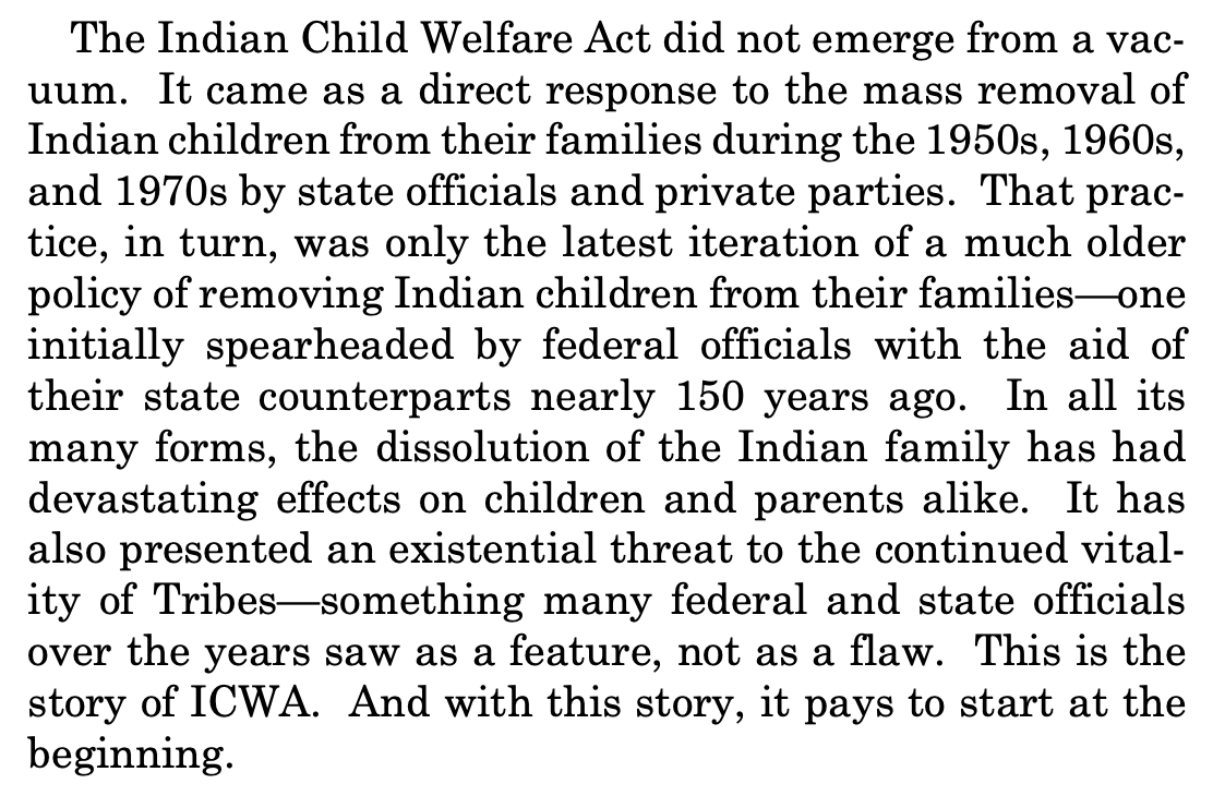 The Indian Child Welfare Act did not emerge from a vac- uum. It came as a direct response to the mass removal of Indian children from their families during the 1950s, 1960s, and 1970s by state officials and private parties. That prac- tice, in turn, was only the latest iteration of a much older policy of removing Indian children from their families—one initially spearheaded by federal officials with the aid of their state counterparts nearly 150 years ago. In all its many forms, the dissolution of the Indian family has had devastating effects on children and parents alike. It has also presented an existential threat to the continued vital- ity of Tribes—something many federal and state officials over the years saw as a feature, not as a flaw. This is the story of ICWA. And with this story, it pays to start at the beginning.