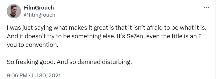 Tweet from @filmgrouch dated July 30,2021: "I was just saying what makes it great is that it isn't afraid to be what it is. And it doesn't try to be something else. It's 'Se7en,' even the title is an F you to convention. So freaking good. And so damned disturbing."