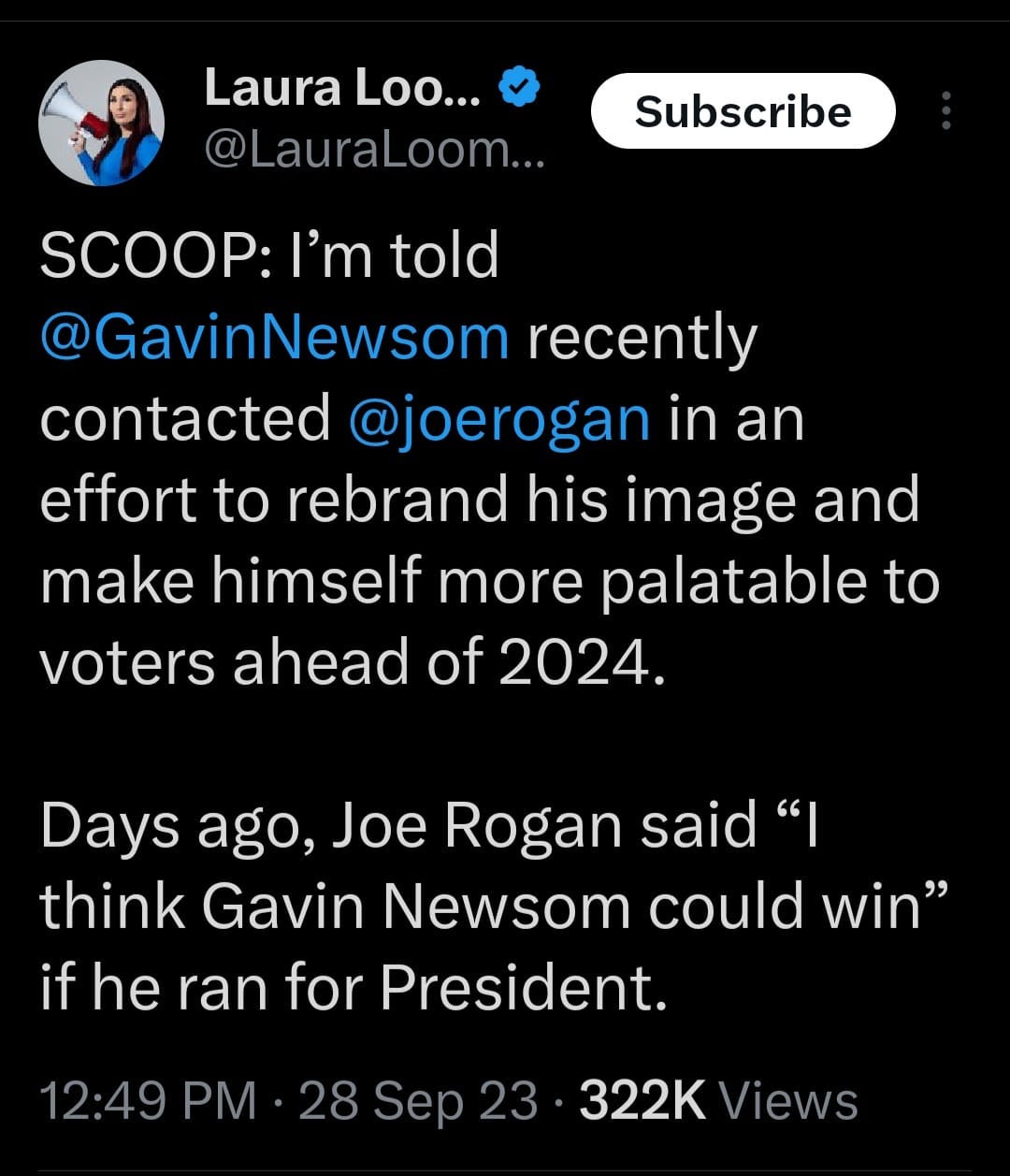 May be an image of 1 person, the Oval Office and text that says 'Laura Loo... @LauraLoom... Subscribe SCOOP:| I'm told @GavinNewsom recently contacted @joerogan in an effort to rebrand his image and make himself more palatable to voters ahead of 2024. Days ago, Joe Rogan said "I think Gavin Newsom could win" if he ran for President. 12:49 PM 28 Sep 23 322K Views'