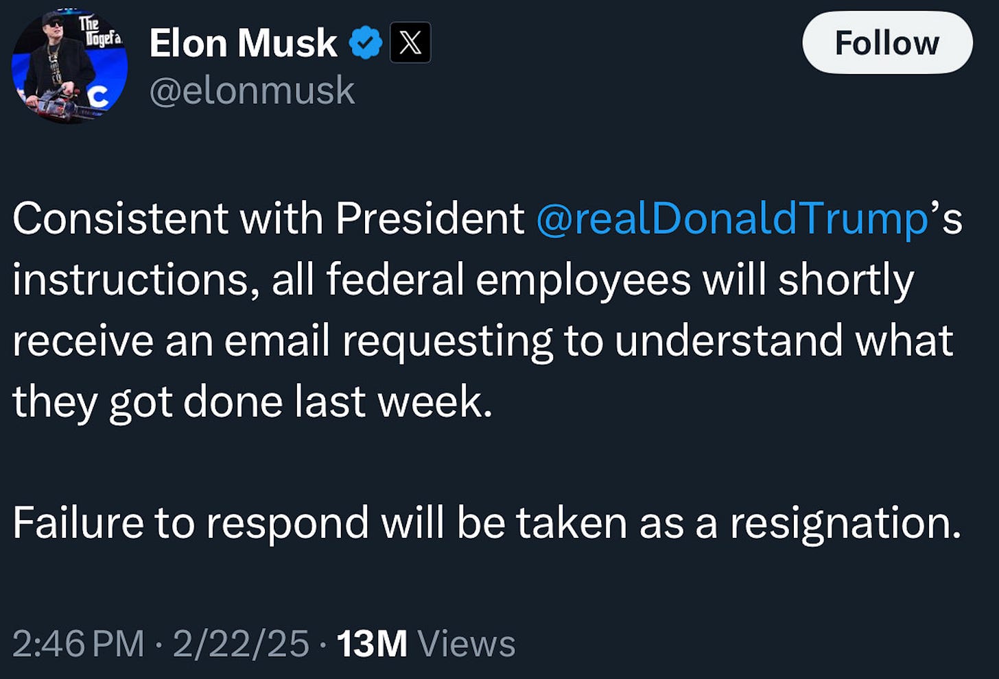 Elon Musk X @elonmusk Follow Consistent with President @realDonaldTrump's instructions, all federal employees will shortly receive an email requesting to understand what they got done last week. Failure to respond will be taken as a resignation. 2:46 PM • 2/22/25 • 13M Views