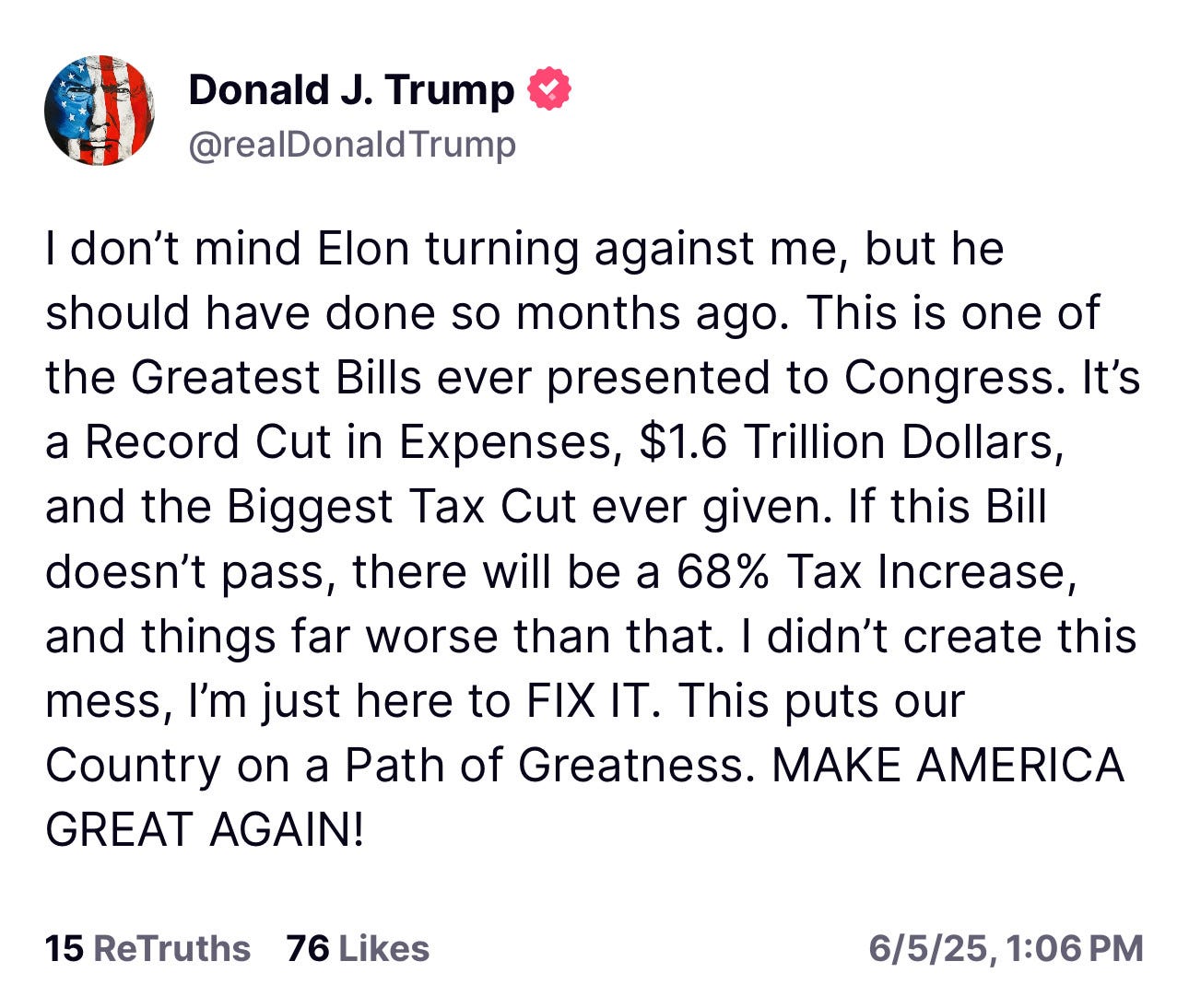 Trump: I don't mind Elon turning against me, but he should have done so months ago. This is one of the Greatest Bills ever presented to Congress. It's a Record Cut in Expenses, $1.6 Trillion Dollars, and the Biggest Tax Cut ever given. If this Bill doesn't pass, there will be a 68% Tax Increase, and things far worse than that. I didn't create this mess, I'm just here to FIX IT. This puts our Country on a Path of Greatness. MAKE AMERICA
GREAT AGAIN!
15 ReTruths 76 Likes
6/5/25, 1:06 PM