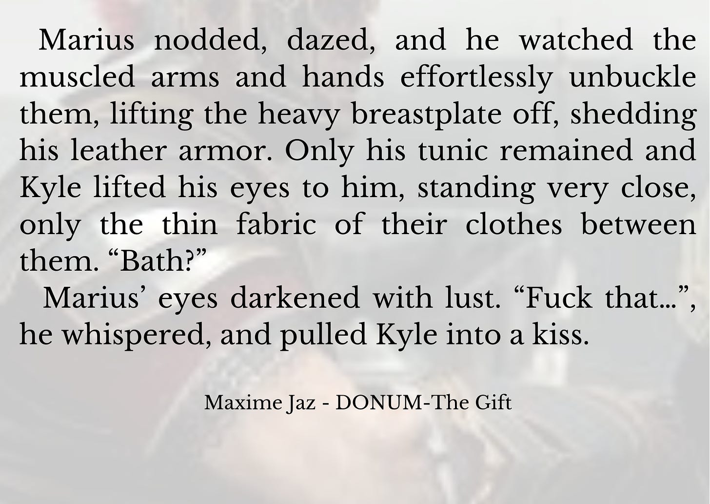 Marius nodded, dazed, and he watched the muscled arms and hands effortlessly unbuckle them, lifting the heavy breastplate off, shedding his leather armor. Only his tunic remained and Kyle lifted his eyes to him, standing very close, only the thin fabric of their clothes between them. “Bath?”   Marius’ eyes darkened with lust. “Fuck that…”, he whispered, and pulled Kyle into a kiss.   Maxime Jaz - DONUM-The Gift