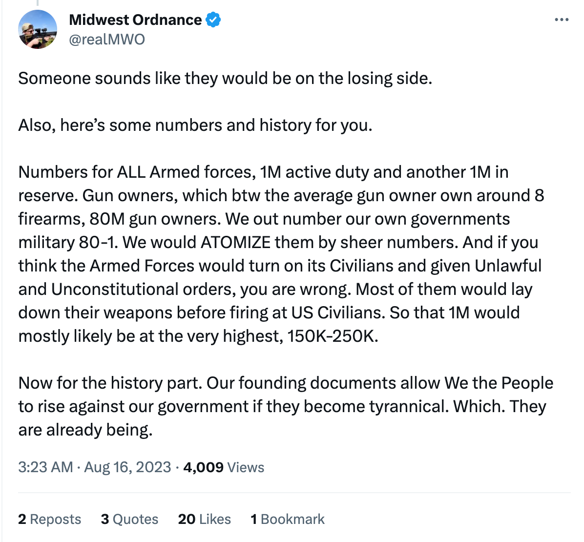 Tweet from this loser: "Someone sounds like they would be on the losing side.   Also, here’s some numbers and history for you.   Numbers for ALL Armed forces, 1M active duty and another 1M in reserve. Gun owners, which btw the average gun owner own around 8 firearms, 80M gun owners. We out number our own governments military 80-1. We would ATOMIZE them by sheer numbers. And if you think the Armed Forces would turn on its Civilians and given Unlawful and Unconstitutional orders, you are wrong. Most of them would lay down their weapons before firing at US Civilians. So that 1M would mostly likely be at the very highest, 150K-250K.   Now for the history part. Our founding documents allow We the People to rise against our government if they become tyrannical. Which. They are already being."