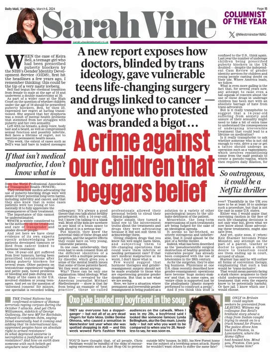 A crime against our children that beggars belief A new report exposes how doctors, blinded by trans ideology, gave vulnerable teens life-changing surgery and drugs linked to cancer — and anyone who protested was branded a bigot . . . Daily Mail6 Mar 2024SarahVine sarah.vine@dailymail.co.uk @WestminsterWAG WHEN the case of Keira Bell, a teenage girl who had been prescribed puberty blockers by the NHS’s Gender Identity Development Service (GIDS), first hit the headlines a few years ago, I remember thinking: this could be the tip of a very nasty iceberg. Bell had begun her chemical transition from female to male at the age of 16 and underwent a double mastectomy at 20. As part of a wider case at the High Court on the question of whether children under the age of 16 should be prescribed puberty blockers, Bell, by then 23, expressed her regret at having transitioned. She argued that her dysphoria was a result of mental health problems that stemmed from her struggles with puberty and her own sexuality. Left with no breasts, a deep voice, body hair and a beard, as well as compromised sexual function and possibly infertile, Bell faces a lifetime of regret, not to mention permanent health issues. This week, the extent of cases such as Bell’s was laid bare in leaked messages from the World Professional Association for Transgender Health (WPATH). They reveal how medics advocating the use of puberty-blocking drugs were well aware of their potential long-term harms, including infertility and cancer, and that they also knew that in some cases patients were too young or too mentally ill to fully appreciate the consequences of their treatment. The importance of this cannot be underestimated. WPATH is widely considered to be the authority on the treatment and care of transgender and gender diverse people. And yet here we have clear evidence of its own experts openly acknowledging how patients developed tumours or died from cancer linked to hormone treatment. One 16-year- old girl suffered from liver tumours, having been prescribed testosterone after taking puberty blockers for several years. Other patients on testosterone experienced vaginal and pelvic pain, bowel problems or bleeding and pain during sex. Many of the cases in the U.S. involved children or young teenagers. And yet on the question of ‘informed consent’ for minors, one specialist is recorded telling colleagues: ‘It’s always a good theory that you talk about fertility preservation with a 14-year-old, but I know I’m talking to a blank wall. Most of the kids are nowhere in any kind of a brain space to talk about it in a serious way.’ Put bluntly, they knew the potential risks of these drugs and surgeries, and the negative effects they could have on very young, vulnerable patients. In one case, unbelievably, they even had to seek consent from all the different identities of a patient with a multiple personality disorder, which gives you a sense of the mental health issues that some of these patients faced. Yet they went ahead anyway. Why? There can be only one explanation: blind ideology. What these files — revealed by the American journalist Michael Shellenberger — show is that far from being an example of ‘ best practice’, these so- called professionals allowed their personal beliefs to cloud their clinical judgment. Quite simply, they turned a blind eye to the inconvenient truths about the treatments and drugs they were advocating because it did not suit them to acknowledge them. Giving children drugs that you know full well might harm them, and subjecting them to life- changing operations that could leave them infertile or needing permanent care? If that isn’t medical malpractice at its worst, I don’t know what is. Few would suggest that hormone therapies and gender reassignment surgery should not be made available to those who are experiencing genuine gender dysphoria. But that is not what we are seeing. Here, we have a situation where permanent and irreversible gender reassignment is being pushed as a solution to a variety of other psychological issues to the ultimate detriment of the patient. Meanwhile, the long- term repercussions of such treatments are being fudged for the sake of an ideological agenda. It seems so far- fetched, so utterly outrageous and unbelievable, that it could almost be the plot of a Netflix thriller. Indeed, what has been described as the ‘pseudoscientific surgical destruction of healthy genitals in vulnerable people’ has already been compared with the use of lobotomies in the 20th century. As for the surgeries, they’re also big business. Physicians at one U.S. clinic recently described how gender-reassignment operations have become ‘huge money-makers’ and that, in some cases, an ‘entire clinic is supported just by the phalloplasty [plastic surgery performed to construct a penis]’. And if you think this stuff is confined to the U.S., think again. Last year the number of underage children being prescribed puberty blockers in the UK doubled — despite the independent Cass Review of gender identity services for children and young people casting doubt on their use. Where America leads, we follow. What is even more galling is the fact that, for several years now, any attempt to raise even a bat-squeak of concern about the use of these drugs in underage children has been met with an absolute barrage of hate from trans-advocates. But is it really transphobic to suggest that a 14- year- old suffering from anxiety and unsure of their sexuality might need to take a bit of extra time to understand the consequences of undergoing irreversible treatment that could lead to a lifetime on medication? Is it really transphobic to ask whether someone who is not old enough to vote, drive a car or get a tattoo should undergo an operation such as a vaginoplasty, which involves repositioning tissue from the male genitals to create a pseudo-vagina, which then requires daily dilation, for If that isn’t medical malpractice, I don’t know what is So outrageous, it could be a Netf lix thriller ever? Thankfully in the UK you have to be at least 18 to undergo such a procedure, but that is not the case in some U.S. states. Either way, I would argue that exercising caution in the face of such life- changing decisions is not only wise but, given what we now know about those advocating these treatments, might also save lives. And yet, quite soon, if (when) Keir Starmer becomes Prime Minister, any attempt on the part of a parent, teacher or doctor to question a child’s desire to transition could see them ending up in court, accused of abuse. Starmer has said he will outlaw all forms of conversion therapy, emphasising that such a ban would be ‘trans-inclusive’. That would mean parents facing a stark choice: acquiesce to their child undergoing irreversible treatment that even the experts know to be potentially harmful. Or face jail. I know which one I would choose. Article Name:A crime against our children that beggars belief Publication:Daily Mail Author:SarahVine sarah.vine@dailymail.co.uk @WestminsterWAG Start Page:15 End Page:15