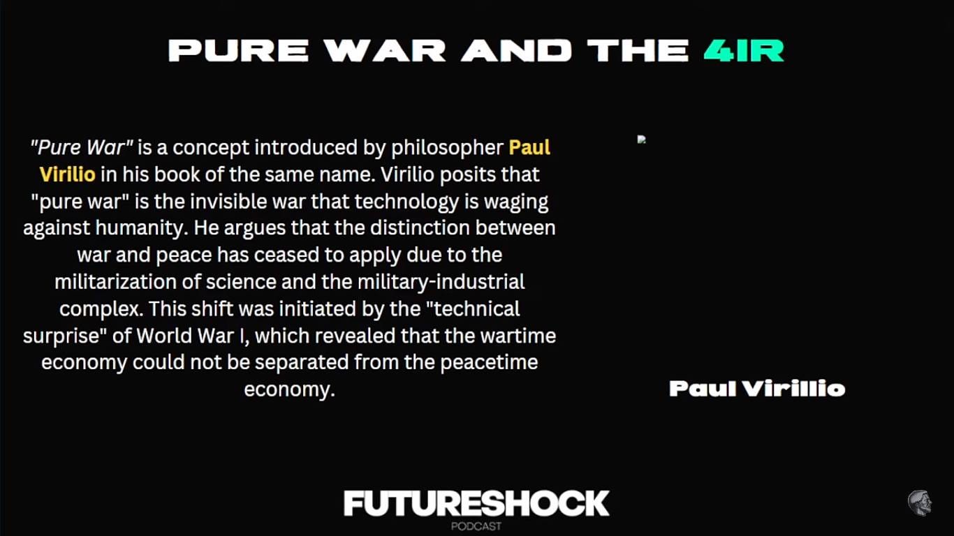 May be an image of text that says 'PURE WAR AND THE 4IR "Pure War" is concept introduced by philosopher Paul Virilio in his book of the same name. Virilio posits that "pure war" is the invisible war that technology is waging against humanity. He argues that the distinction between war and peace has ceased to apply due to the militarization of science and the military-industrial complex. This shift was initiated by the "technical surprise" of World War which revealed that the wartime economy could not be separated from the peacetime economy. Paul Virillio FUTURESHOCK'