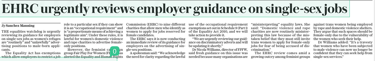 EHRC urgently reviews employer guidance on single-sex jobs The Sunday Telegraph17 Mar 2024By Sanchez Manning THE equalities watchdog is urgently reviewing its guidance for employers on single-sex jobs as women’s refuges are “routinely” and “unlawfully” advertising positions to male-born applicants. The Equality Act has exemptions which allow employers to restrict a job role to a particular sex if they can show it is an “occupational requirement” and is “a proportionate means of achieving a legitimate aim”. Under these rules, it is lawful for women’s domestic violence and rape charities to advertise femaleonly positions. However, the feminist campaign group Fair Play For Women (FPFW) has alerted the Equality and Human Rights Commission (EHRC) to nine different charities that allow men who identify as women to apply for jobs reserved for female candidates. The EHRC says it is now conducting an immediate review of its guidance for employers on the advertising of single-sex positions. A spokesman said: “We acknowledge the need for clarity regarding the lawful use of the occupational requirement exemptions set out in Schedule 9 (Part 1) of the Equality Act 2010, and we will take action to provide it. “We are urgently reviewing our guidance on discriminatory adverts and will be updating it shortly.” Dr Nicola Williams, director of FPFW, said fresh guidance on this issue was needed because many organisations are “misinterpreting” equality laws. She said: “Domestic violence and rape charities are now routinely misinterpreting this law because of the mistaken belief that they must still invite trans women to apply for female-only jobs for fear of being accused of discrimination.” The EHRC review comes amid a growing outcry among feminist groups against trans women being employed by rape and domestic violence shelters. They argue that such spaces should be female-only due to the vulnerability of the women who seek their help. Dr Williams added: “It’s a travesty that women who have been subjected to male violence can now no longer be confident that they can seek help from single-sex services.” Article Name:EHRC urgently reviews employer guidance on single-sex jobs Publication:The Sunday Telegraph Author:By Sanchez Manning Start Page:5 End Page:5
