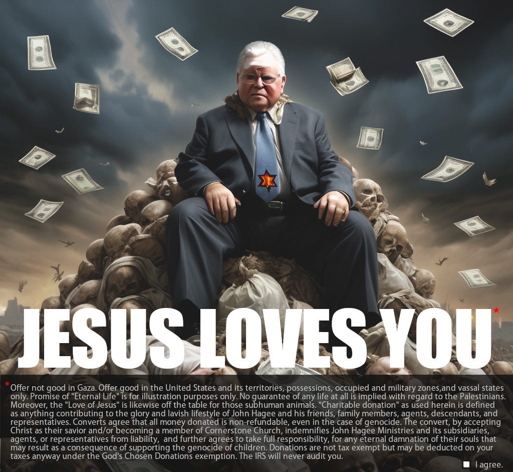 Image of an evil-looking John Hagee sitting on a pile of skulls while money floats down around him. The text says "Jesus Loves You" in large letters, then, in the fine print, "Offer not good in Gaza. Offer good in the United States and its territories, possessions, occupied and military zones,and vassal states  only. Promise of "Eternal Life" is for illustration purposes only. No guarantee of any life at all is implied with regard to the Palestinians.  Moreover, the "Love of Jesus" is likewise off the table for those subhuman animals. "Charitable donation" as used herein is defined  as anything contributing to the glory and lavish lifestyle of John Hagee and his friends, family members, agents, descendants, and  representatives. Converts agree that all money donated is non-refundable, even in the case of genocide. The convert, by accepting  Christ as their savior and/or becoming a member of Cornerstone Church, indemnifies John Hagee Ministries and its subsidiaries,  agents, or representatives from liability,  and further agrees to take full responsibility, for any eternal damnation of their souls that  may result as a consequence of supporting the genocide of children. Donations are not tax exempt but may be deducted on your  taxes anyway under the God's Chosen Donations exemption. The IRS will never audit you."