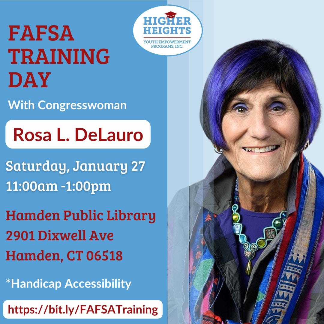 May be an image of 1 person and text that says 'HIGHER HEIGHTS YU UTHEMPOWERMENT PROGRAMS, INC. FAFSA TRAINING DAY With Congresswoman Rosa L. DeLauro Saturday, January 27 11:00am -1:00pm Hamden Public Library 2901 Dixwell Ave Hamden, CT 06518 *Handicap Accessibility https://bit.ly/FAFSATraining D0'