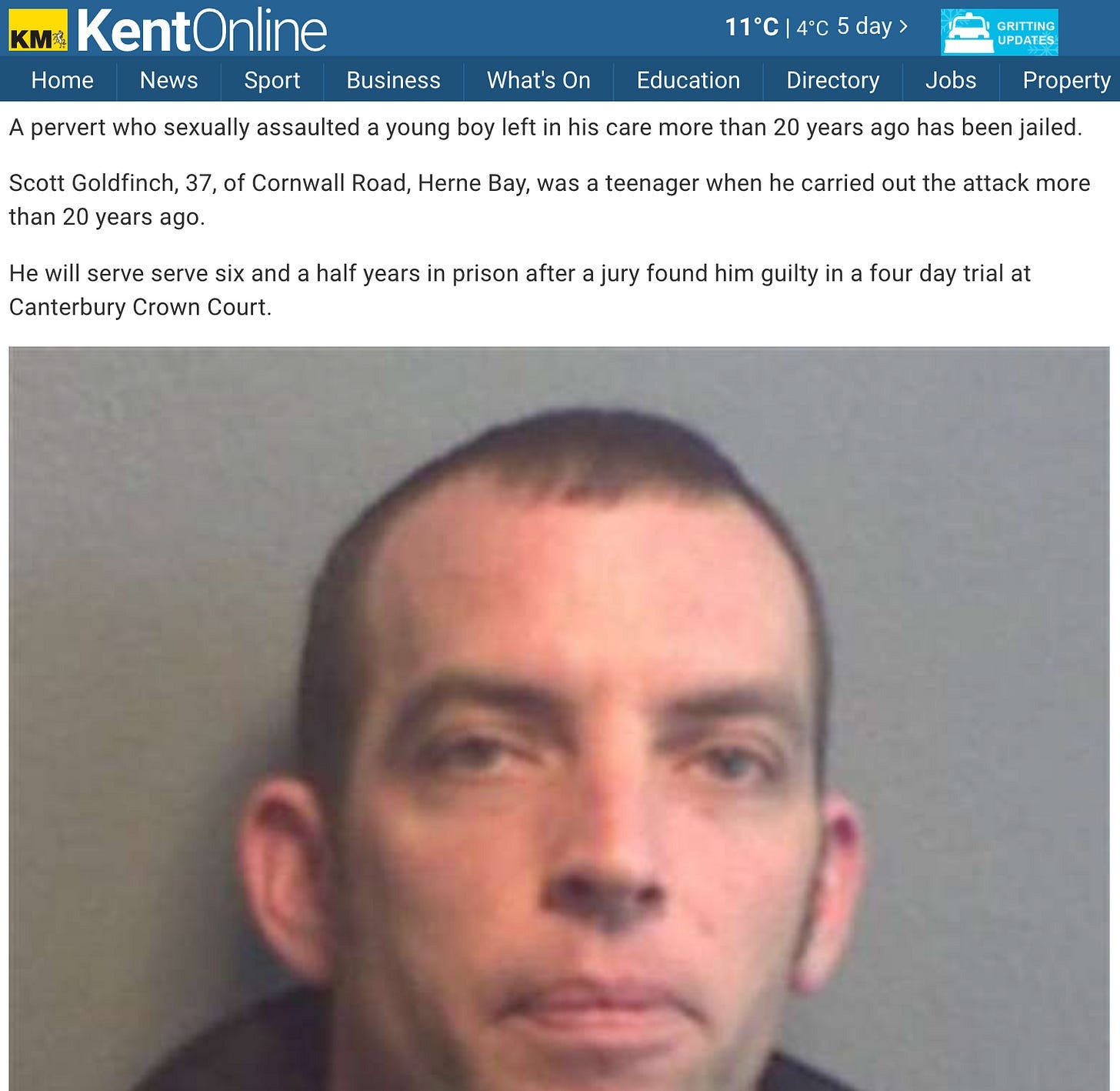 "A pervert who sexually assaulted a young boy left in his care more than 20 years ago has been jailed.  Scott Goldfinch, 37, of Cornwall Road, Herne Bay, was a teenager when he carried out the attack more than 20 years ago.  He will serve serve six and a half years in prison after a jury found him guilty in a four day trial at Canterbury Crown Court."