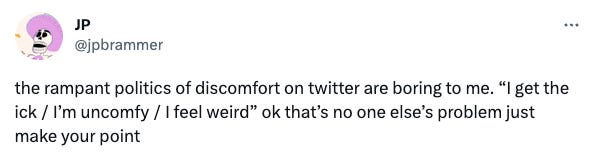 A screenshot of a tweet by user @jpbrammer that says "the rampant politics of discomfort on twitter are boring to me. “I get the ick / I’m uncomfy / I feel weird” ok that’s no one else’s problem just make your point"