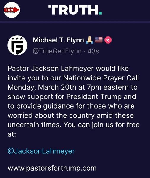 May be an image of text that says 'TIERNEY TRN REALNEWS TRUTH. F Michael T. Flynn @TrueGenFlynn 43s Pastor Jackson Lahmeyer would like invite you to our Nationwide Prayer Call Monday, March 20th at 7pm eastern to show support for President Trump and to provide guidance for those who are worried about the country amid these uncertain times. You can join us for free at: @JacksonLahmeyer www.pastorsfortrump.com'