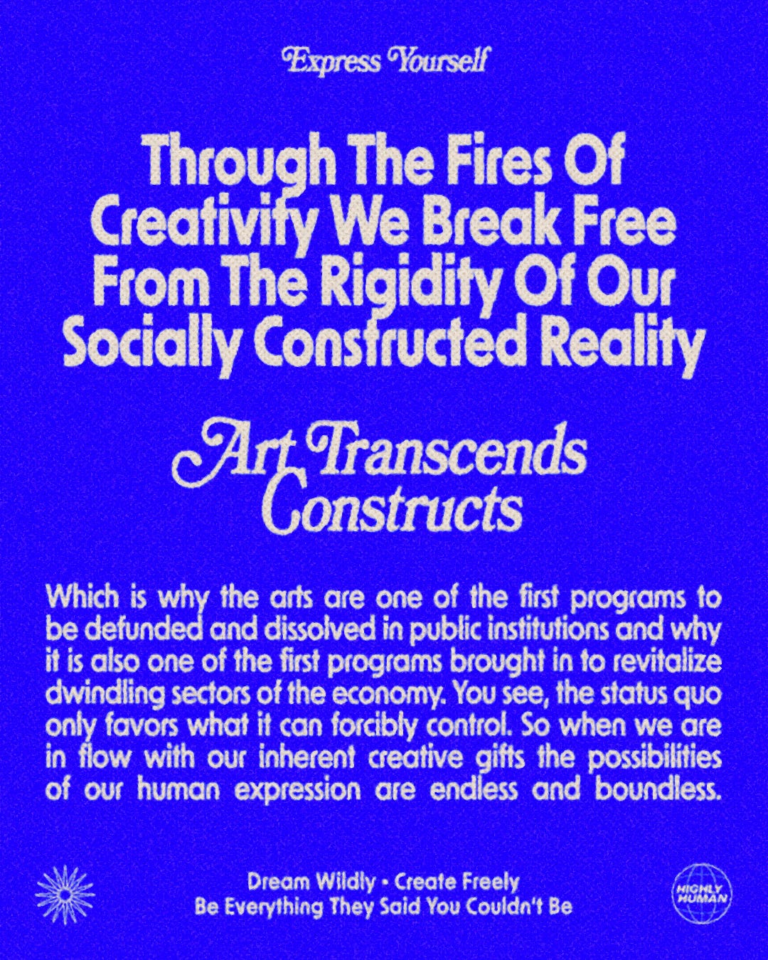 Blue graphic with white text on top that reads: Thru the fires of creativity we break free from the rigidity of our socially constructed reality.  Art transcends constructs.  Which is why the arts are one of the first programs to be defunded & dissolved in public institutions and why it’s also one of the first programs brought in to revitalize dwindling sectors of the economy.   You see, the status quo only favors what it can forcibly control. So when we’re in flow with our inherent creative gifts the possibilities of our human expression are endless & boundless.  Dream wildly  Create freely  Be everything they said you couldn’t be.