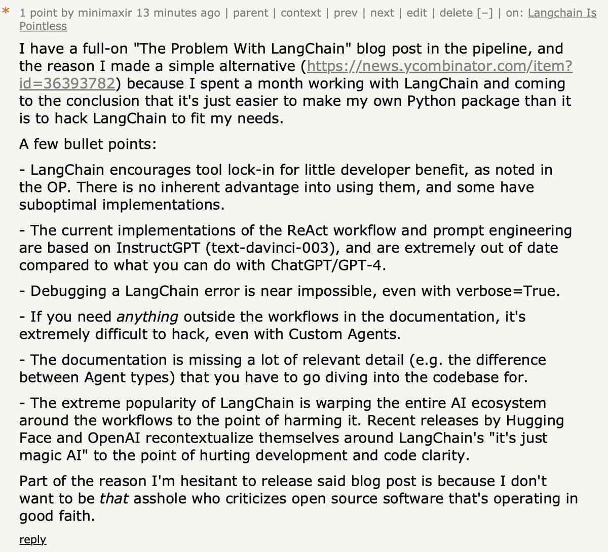 A few bullet points:
- LangChain encourages tool lock-in for little developer benefit, as noted in the OP. There is no inherent advantage into using them, and some have suboptimal implementations.
- The current implementations of the ReAct workflow and prompt engineering are based on InstructGPT (text-davinci-003), and are extremely out of date compared to what you can do with ChatGPT/GPT-4.
- Debugging a LangChain error is near impossible, even with verbose=True.
- If you need anything outside the workflows in the documentation, it's extremely difficult to hack, even with Custom Agents.
- The documentation is missing a lot of relevant detail (e.g. the difference between Agent types) that you have to go diving into the codebase for.
- The extreme popularity of LangChain is warping the entire AI ecosystem around the workflows to the point of harming it. Recent releases by Hugging Face and OpenAI recontextualize themselves around LangChain's "it's just magic AI" to the point of hurting 