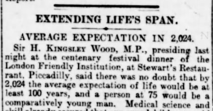 EXTENDING LIFE'S SPAN
AVERAGE EXPECTATION IN 2024
Sir H. Kingsley Wood, MP, presiding last night at the centenary festival dinner of the London Friendly Institution, at Stewart's Restaurant, Piccadilly, said there was no doubt that by 2024 the average expectation of life would be at least 100 years, and a person at 75 would be a comparatively young man.
--The Daily Telegraph, 25 September 1924