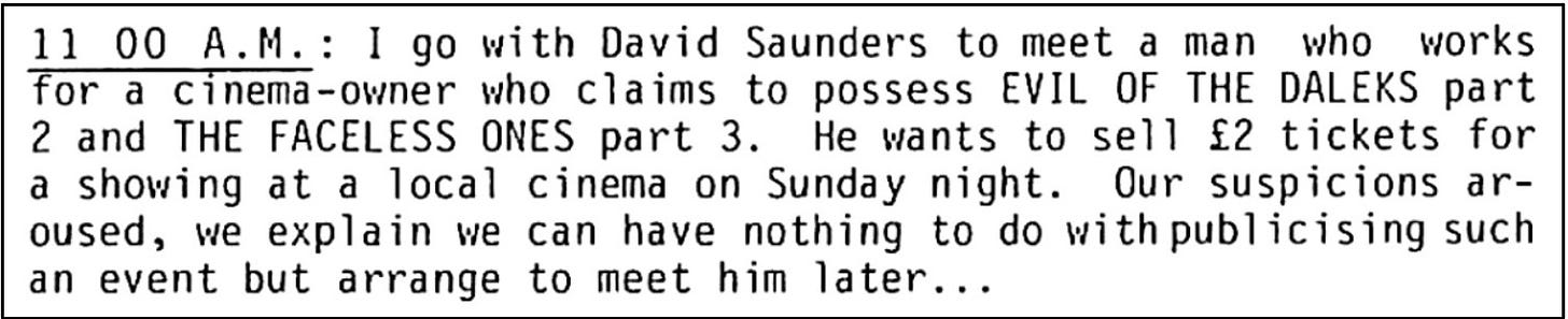 Fanzine cutting in diary format stating that at 11am the writer met a man claiming to possess The Evil of the Daleks episode 2 and The Faceless Ones episode three. He wants to sell tickets at £2 each to a showing at a local cinema. The writer arranges to meet him later.