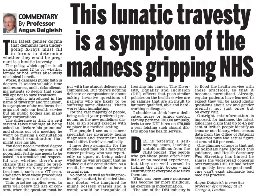 Professor Angus Dalgleish This lunatic travesty is a symptom of the madness gripping NHS Daily Mail12 Aug 2024By ThE latest gender dogma that demands men undergoing X-rays must fill in forms to determine whether they could be pregnant is a lunatic travesty. The policy, which applies to all patients aged 12 to 55, whether female or not, offers absolutely no clinical benefit. Worse, it damages public faith in doctors. It wastes valuable time and resources, and it risks alienating patients so deeply that some will opt not to have treatment. This policy, introduced in the name of ‘diversity’ and ‘inclusion’, is a symptom of the madness that grips not only our health service but all public bodies and many large corporations. The difference is that, if a civil servant takes umbrage at being asked to ‘declare his pronouns’ and storms out of a meeting, he won’t be missing a consultation or clinical examination that might save his life. You don’t need a medical degree to understand that any woman of potentially fertile age needs to be asked, in a sensitive and respectful way, whether there’s any chance that she might be pregnant before an X-ray or similar treatment, such as a CT scan. Radiation from these procedures can be dangerous to foetuses. This practice applies even to girls well below the age of consent, when the question must be put with the utmost delicacy and compassion. But there’s nothing delicate or compassionate about asking invasive questions of patients who are likely to be suffering some distress. That’s worse than humiliating. For the vast majority of people, being asked your preferred pronouns, as the new guidelines dictate, is an absurd exercise with no place in a medical setting. The people I see as a cancer specialist are invariably facing diagnoses and treatment that could affect their lives radically. I have deep sympathy for the middle-aged man on a fast-track cancer pathway who was reportedly so upset at being asked whether he was pregnant that he walked out of a consultation. As a result, he was unable to have a crucial scan. No doubt, as well as feeling profoundly insulted, he decided that any doctor who imagined he might possess ovaries and a womb would be incapable of treating his cancer. The Diversity, Equality and Inclusion (DEI) officers that push similar policies on the health service are on salaries that are an insult to far more qualified, able and hardworking colleagues. I shudder to think how a dedicated nurse or junior doctor, earning perhaps £30,000 annually, feels to see DEI hires on £70,000 a year foisting such absurd diktats upon the health service. DEI is patently a selfserving scam, leaching untold millions from the NhS budget. The people who get these posts often have little or no medical experience, but they are well versed in ticking the right boxes – and ensuring that everyone else ticks them too. What was once mere nonsense has become far more insidious, an exercise in indoctrination. The aim of the DEI industry is to flood the health service with these practices, so that it becomes normalised. Already, regular patients have learned to expect they will be asked idiotic questions about sex and gender identity, not just once but on every visit. Outright misinformation is imposed: for instance, the latest guidelines claim that up to 4.5 per cent of British people identify as trans or non-binary, when census data from the Office of National Statistics puts the actual figure at around 0.5 per cent. One glimmer of hope is that not all hospitals have adopted this guidance, and health Secretary Wes Streeting has hinted he shares the widespread concerns over rampant DEI. he had better act quickly, because good medicine can’t exist alongside bad medical practice. Angus Dalgleish is emeritus professor of oncology at St George’s, London Article Name:Professor Angus Dalgleish This lunatic travesty is a symptom of the madness gripping NHS Publication:Daily Mail Author:By Start Page:8 End Page:8