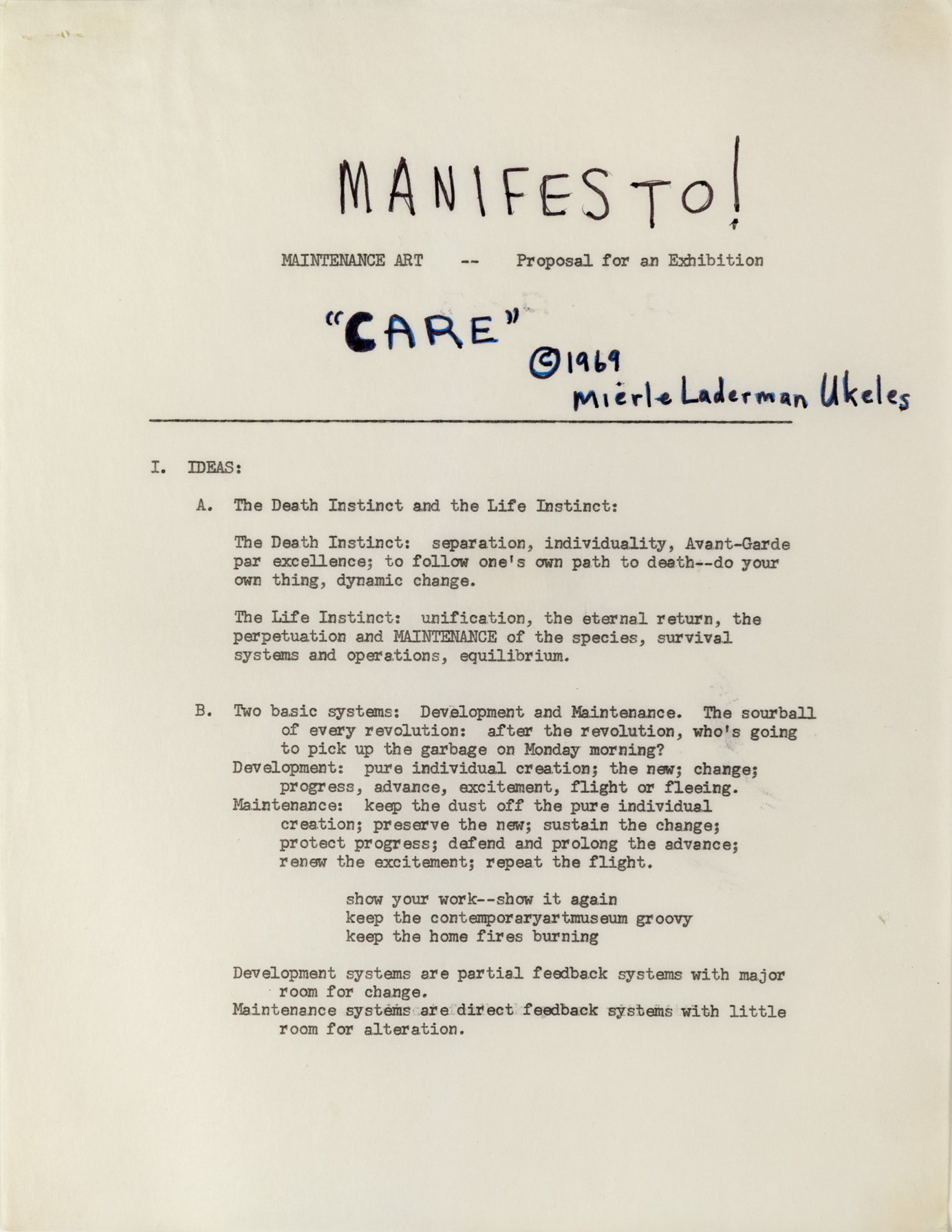 A sheet of cream paper with handwriting and typed text. At the top of the page, the word “MANIFESTO!” is written in large block letters. Below it is typed: MAINTENANCE ART — Proposal for an Exhibition. Under that, handwriting in blue ink says: “CARE” © 1969 Mierle Laderman Ukeles. The remaining text on the page is typed and says:  I. IDEAS A. The Death Instinct and the Life Instinct: The Death Instinct: separation; individuality; Avant-Garde par excellence; to follow one’s own path to death—do your own thing; dynamic change. The Life Instinct: unification; the eternal return; the perpetuation and MAINTENANCE of the species; survival systems and operations; equilibrium. B. Two basic systems: Development and Maintenance. The sourball of every revolution: after the revolution, who’s going to pick up the garbage on Monday morning? Development: pure individual creation; the new; change; progress; advance; excitement; flight or fleeing. Maintenance: keep the dust off the pure individual creation; preserve the new; sustain the change; protect progress; defend and prolong the advance; renew the excitement; repeat the flight; show your work—show it again keep the contemporaryartmuseum groovy keep the home fires burning