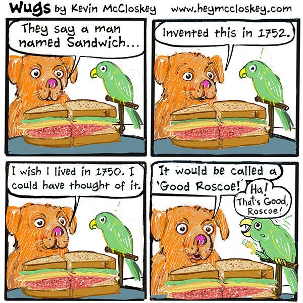 A green parrot and orange dog are looking at a sandwich. "They say a man named Sandwich invented this in 1752," says the dog. "I wish I lived in 1750. I could have thought of it. It would be called a 'Good Roscoe!' "Ha! That's good, Roscoe!" says the parrot.