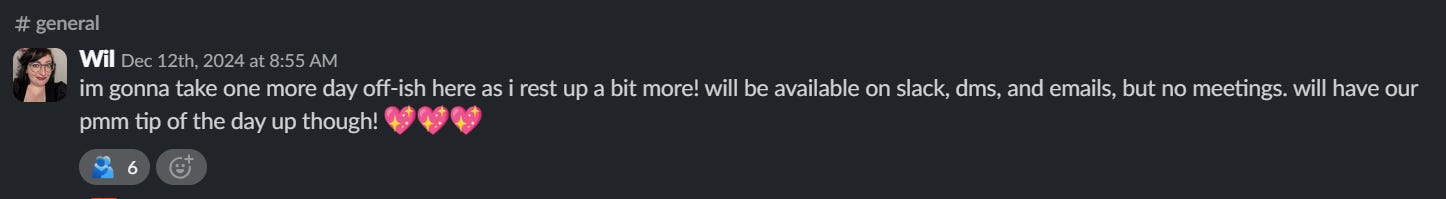 screenshot of me in the tink slack general channel saying: "im gonna take one more day off-ish here as i rest up a bit more! will be available on slack, dms, and emails, but no meetings. will have our pmm tip of the day up though! :sparkling_heart::sparkling_heart::sparkling_heart:"