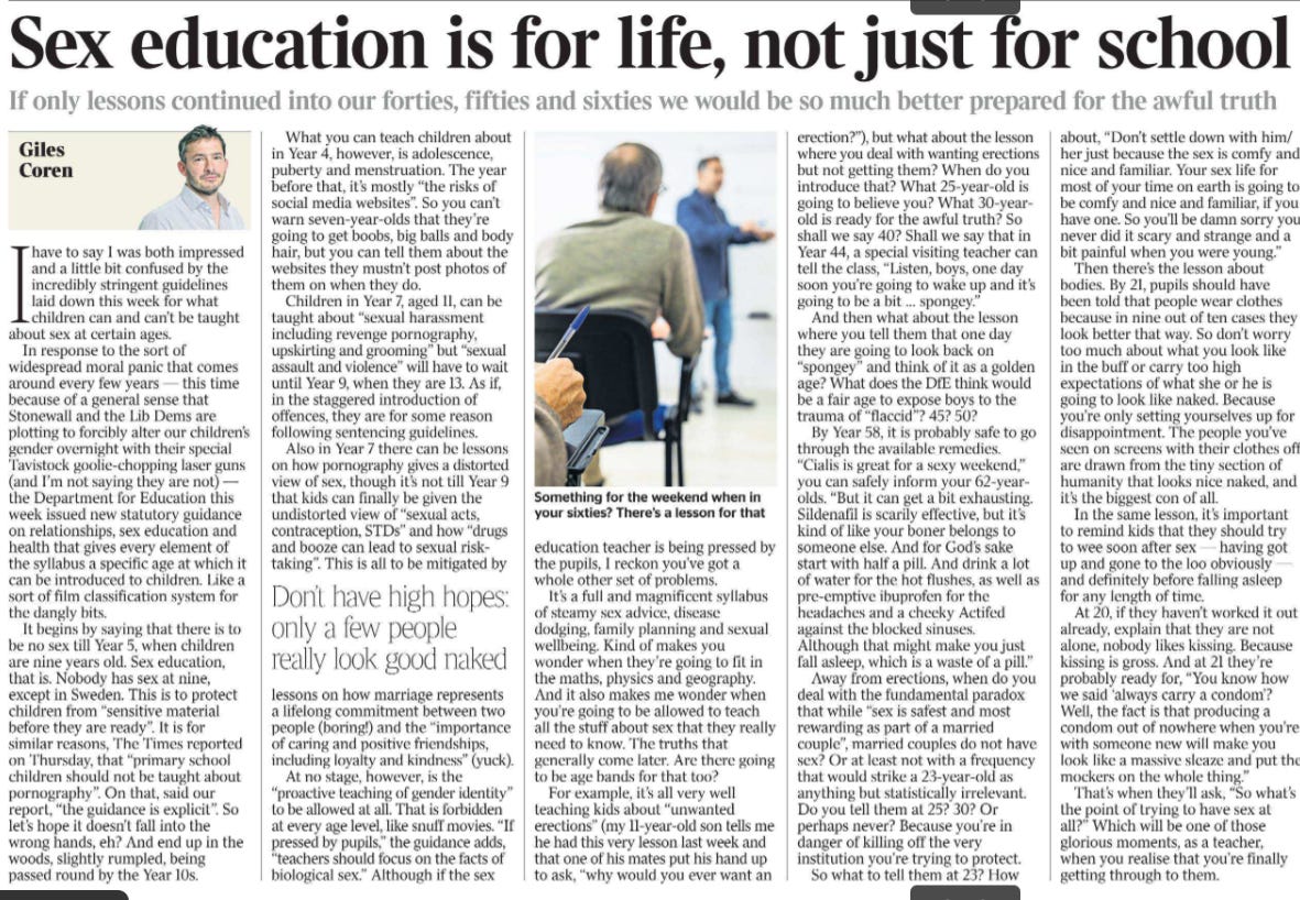 Sex education is for life, not just for school If only lessons continued into our forties, fifties and sixties we would be so much better prepared for the awful truth Giles Coren  Giles Coren. Next image › Ihave to say I was both impressed and a little bit confused by the incredibly stringent guidelines laid down this week for what children can and can’t be taught about sex at certain ages.  In response to the sort of widespread moral panic that comes around every few years — this time because of a general sense that Stonewall and the Lib Dems are plotting to forcibly alter our children’s gender overnight with their special Tavistock goolie-chopping laser guns (and I’m not saying they are not) — the Department for Education this week issued new statutory guidance on relationships, sex education and health that gives every element of the syllabus a specific age at which it can be introduced to children. Like a sort of film classification system for the dangly bits.  It begins by saying that there is to be no sex till Year 5, when children are nine years old. Sex education, that is. Nobody has sex at nine, except in Sweden. This is to protect children from “sensitive material before they are ready”. It is for similar reasons, The Times reported on Thursday, that “primary school children should not be taught about pornography”. On that, said our report, “the guidance is explicit”. So let’s hope it doesn’t fall into the wrong hands, eh? And end up in the woods, slightly rumpled, being passed round by the Year 10s.  What you can teach children about in Year 4, however, is adolescence, puberty and menstruation. The year before that, it’s mostly “the risks of social media websites”. So you can’t warn seven-year-olds that they’re going to get boobs, big balls and body hair, but you can tell them about the websites they mustn’t post photos of them on when they do.  Children in Year 7, aged 11, can be taught about “sexual harassment including revenge pornography, upskirting and grooming” but “sexual assault and violence” will have to wait until Year 9, when they are 13. As if, in the staggered introduction of offences, they are for some reason following sentencing guidelines.  Also in Year 7 there can be lessons on how pornography gives a distorted view of sex, though it’s not till Year 9 that kids can finally be given the undistorted view of “sexual acts, contraception, STDs” and how “drugs and booze can lead to sexual risktaking”. This is all to be mitigated by lessons on how marriage represents a lifelong commitment between two people (boring!) and the “importance of caring and positive friendships, including loyalty and kindness” (yuck).  Don’t have high hopes: only a few people really look good naked  At no stage, however, is the “proactive teaching of gender identity” to be allowed at all. That is forbidden at every age level, like snuff movies. “If pressed by pupils,” the guidance adds, “teachers should focus on the facts of biological sex.” Although if the sex education teacher is being pressed by the pupils, I reckon you’ve got a whole other set of problems.  It’s a full and magnificent syllabus of steamy sex advice, disease dodging, family planning and sexual wellbeing. Kind of makes you wonder when they’re going to fit in the maths, physics and geography. And it also makes me wonder when you’re going to be allowed to teach all the stuff about sex that they really need to know. The truths that generally come later. Are there going to be age bands for that too?  For example, it’s all very well teaching kids about “unwanted erections” (my 11-year-old son tells me he had this very lesson last week and that one of his mates put his hand up to ask, “why would you ever want an erection?”), but what about the lesson where you deal with wanting erections but not getting them? When do you introduce that? What 25-year-old is going to believe you? What 30-yearold is ready for the awful truth? So shall we say 40? Shall we say that in Year 44, a special visiting teacher can tell the class, “Listen, boys, one day soon you’re going to wake up and it’s going to be a bit … spongey.”  And then what about the lesson where you tell them that one day they are going to look back on “spongey” and think of it as a golden age? What does the DfE think would be a fair age to expose boys to the trauma of “flaccid”? 45? 50?  By Year 58, it is probably safe to go through the available remedies. “Cialis is great for a sexy weekend,” you can safely inform your 62-yearolds. “But it can get a bit exhausting. Sildenafil is scarily effective, but it’s kind of like your boner belongs to someone else. And for God’s sake start with half a pill. And drink a lot of water for the hot flushes, as well as pre-emptive ibuprofen for the headaches and a cheeky Actifed against the blocked sinuses. Although that might make you just fall asleep, which is a waste of a pill.”  Away from erections, when do you deal with the fundamental paradox that while “sex is safest and most rewarding as part of a married couple”, married couples do not have sex? Or at least not with a frequency that would strike a 23-year-old as anything but statistically irrelevant. Do you tell them at 25? 30? Or perhaps never? Because you’re in danger of killing off the very institution you’re trying to protect.  So what to tell them at 23? How about, “Don’t settle down with him/ her just because the sex is comfy and nice and familiar. Your sex life for most of your time on earth is going to be comfy and nice and familiar, if you have one. So you’ll be damn sorry you never did it scary and strange and a bit painful when you were young.”  Then there’s the lesson about bodies. By 21, pupils should have been told that people wear clothes because in nine out of ten cases they look better that way. So don’t worry too much about what you look like in the buff or carry too high expectations of what she or he is going to look like naked. Because you’re only setting yourselves up for disappointment. The people you’ve seen on screens with their clothes off are drawn from the tiny section of humanity that looks nice naked, and it’s the biggest con of all.  In the same lesson, it’s important to remind kids that they should try to wee soon after sex — having got up and gone to the loo obviously — and definitely before falling asleep for any length of time.  At 20, if they haven’t worked it out already, explain that they are not alone, nobody likes kissing. Because kissing is gross. And at 21 they’re probably ready for, “You know how we said ‘always carry a condom’? Well, the fact is that producing a condom out of nowhere when you’re with someone new will make you look like a massive sleaze and put the mockers on the whole thing.”  That’s when they’ll ask, “So what’s the point of trying to have sex at all?” Which will be one of those glorious moments, as a teacher, when you realise that you’re finally getting through to them.