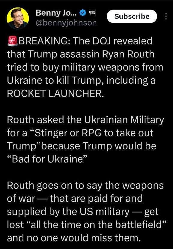 May be an image of 1 person and text that says 'ከ Benny Jo... @bennyjohnson Subscribe BREAKING: The DOJ revealed that Trump assassin Ryan Routh tried to buy military weapons from Ukraine to kill Trump, including a ROCKET LAUNCHER. Routh asked the Ukrainian Military fora "Stinger or RPG to take out Trump 'because Trump would be "Bad for Ukraine" Routh goes On to say the weapons of war that are paid for and supplied by the US military get lost "all the time on the battlefield" and no one would miss them.'