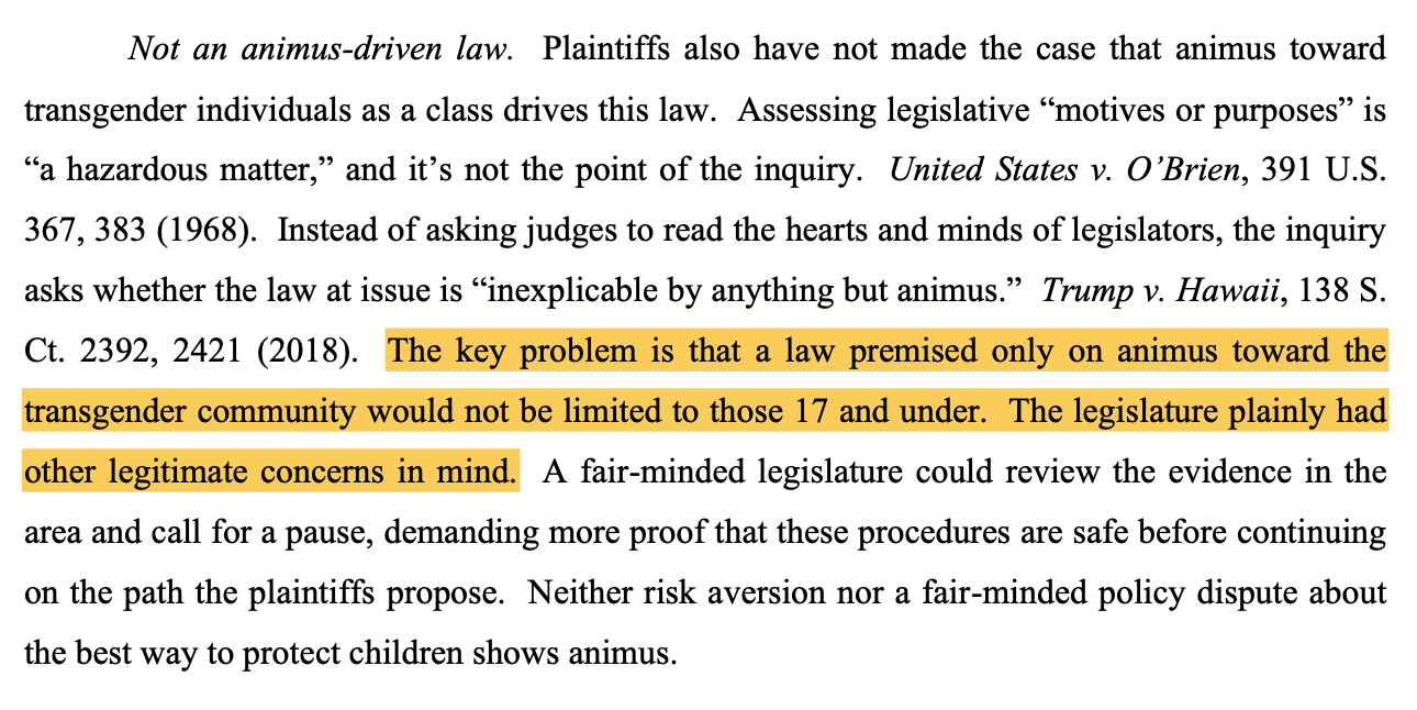 Not an animus-driven law. Plaintiffs also have not made the case that animus toward transgender individuals as a class drives this law. Assessing legislative “motives or purposes” is “a hazardous matter,” and it’s not the point of the inquiry. United States v. O’Brien, 391 U.S. 367, 383 (1968). Instead of asking judges to read the hearts and minds of legislators, the inquiry asks whether the law at issue is “inexplicable by anything but animus.” Trump v. Hawaii, 138 S. Ct. 2392, 2421 (2018). The key problem is that a law premised only on animus toward the transgender community would not be limited to those 17 and under. The legislature plainly had other legitimate concerns in mind. A fair-minded legislature could review the evidence in the area and call for a pause, demanding more proof that these procedures are safe before continuing on the path the plaintiffs propose. Neither risk aversion nor a fair-minded policy dispute about the best way to protect children shows animus.