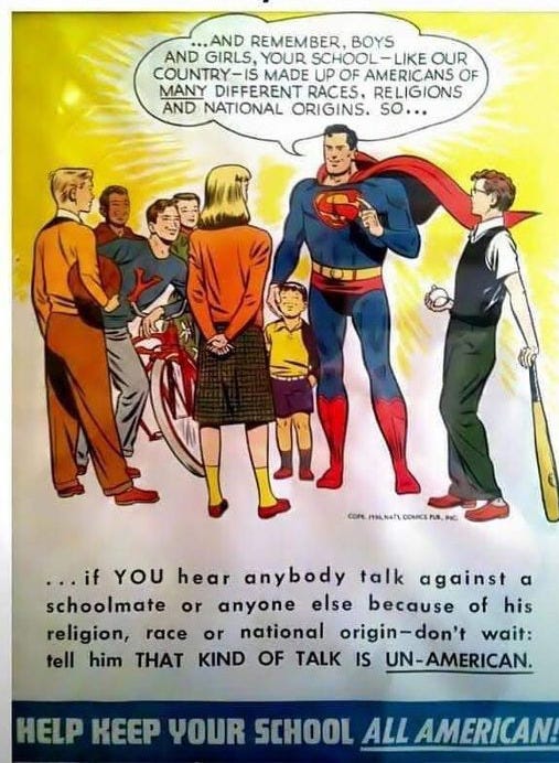 May be an image of Superman and text that says "This Superman Poster From The 1950's Is Pretty Awesome. ..AND REMEMBER, BOYS AND GIRLS, YOUR SCHOOL SCHOOL-LIKEOUR -LIKE OUR COUNTRY-IS MADE UP OF AMERICANS OF MANY DIFFERENT RACES, RELIGIONS AND NATIONAL ORIGINS. SO... cor CORE.MILMA/.COMCENB.HC PLNAPL COMCA or ...if YOU hear anybody talk against α schoolmate anyone else because of his religion, race or national origin-don' wait: tell him THAT KIND OF TALK IS UN-AMERICAN. HELP KEEP YOUR SCHOOL ALL AMERICAN!"