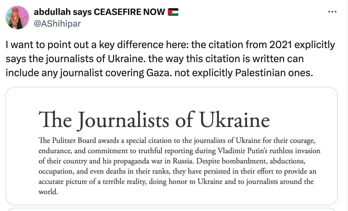 abdullah says CEASEFIRE NOW E @AShihipar I want to point out a key difference here: the citation from 2021 explicitly says the journalists of Ukraine. the way this citation is written can include any journalist covering Gaza. not explicitly Palestinian ones. The Journalists of Ukraine The Pulitzer Board awards a special citation to the journalists of Ukraine for their courage, endurance, and commitment to truthful reporting during Vladimir Putin's ruthless invasion of their country and his propaganda war in Russia. Despite bombardment, abductions, occupation, and even deaths in their ranks, they have persisted in their effort to provide an accurate picture of a terrible reality, doing honor to Ukraine and to journalists around the world.