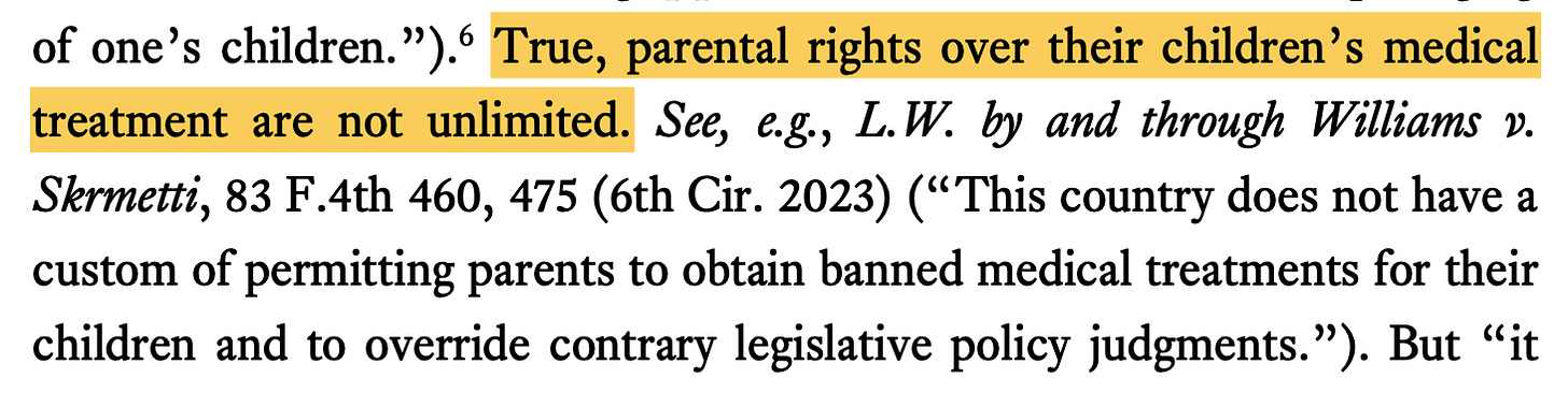True, parental rights over their children’s medical treatment are not unlimited. See, e.g., L.W. by and through Williams v. Skrmetti, 83 F.4th 460, 475 (6th Cir. 2023) (“This country does not have a custom of permitting parents to obtain banned medical treatments for their children and to override contrary legislative policy judgments.”).
