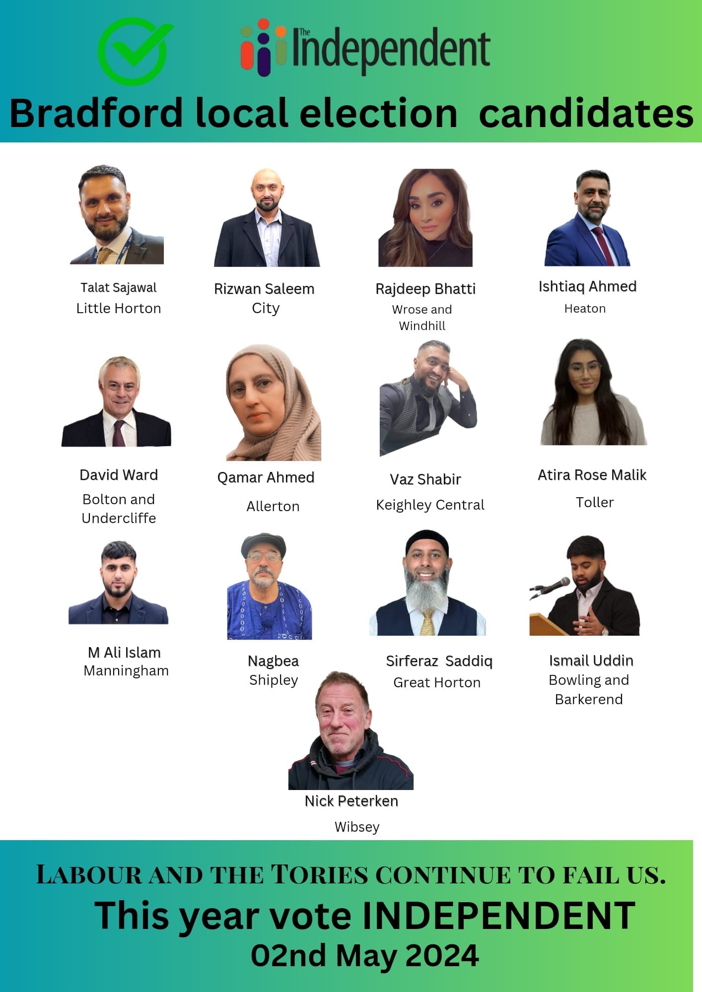 May be an image of 13 people and text that says "Independent Bradford local election candidates Talat Sajawal Little Horton Rizwan Saleem City Rajdeep Bhatti Wrose Windhill Ishtiaq Ahmed Heaton David Ward Bolton and Undercliffe Qamar Ahmed Allerton Vaz Shabir Keighley Central Atira Rose Malik Toller M Ali Islam Manningham Nagbea Shipley Sirferaz Saddiq Great Horton Ismail IsmU Uddin Bowling and Barkerend Nick Peterken Wibsey LABOUR AND THE TORIES CONTINUE TO FAIL US. This year vote INDEPENDENT 02nd May 2024"