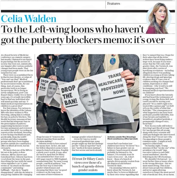 To the Left-wing loons who haven’t got the puberty blockers memo: it’s over The Daily Telegraph24 Dec 2024Celia Walden  Activists outside Wes Streeting’s Ilford constituency office last week At a Royal Society of Medicine conference on cosmetic surgery last month, I listened to an expert in psychology list the sectors of society that were not, statistically, any happier after various aesthetic changes had been made. That young trans people were on the list surprised no one.  There were no scandalised faces in that lecture theatre, or yelps of: “You can’t say that!” Medical professionals don’t get scandalised by inconvenient truths, for one thing. And, of course, this particular truth is no longer inconvenient. We’re living in newly enlightened, post-Cass Report times. Unlike two or three years ago, it’s actually incredibly hard to find any individual who will stand up today and say: “I think medical experimentation on children is a great idea!”  For that reason, I’m curious to know the identities of the Labour MPs who have written to Wes Streeting, asking him to rethink his ban on puberty blockers. The Health Secretary announced last week that his temporary ban on the prescription of pubertysuppressing hormones would become permanent and reviewed no earlier than 2027. According to reports at the weekend, Streeting is now facing a backlash not just, predictably, from the LGBT+ activists and other campaign groups who have been staging protests outside his constituency office in Ilford all week, but his own party.  We know that one of the MPs to hit out at the policy is Kate Osborne, MP for Jarrow and Gateshead East. Osborne has been vocal about the issue in the past, describing the ban (with the usual virtue signaller’s cut ’n’ paste terms) as “an attack on the trans community” and stating – bafflingly – that she is “hugely disappointed” with the decision to stop giving children life-changing drugs because it “removes the clinical expertise from medical decision making”.  Osborne seems to have missed the memo here. In fact, she and her fellow dissenters seem to have missed a bunch of memos. Possibly a whole year’s worth. It was, after all, back in April that Dr Hilary Cass submitted her clear-eyed 400-page report to NHS England, summarising that “for most young people, a medical pathway” was not the best way to deal with gender-related issues and stressing that there was “no good evidence on the long-term outcomes of interventions to manage gender-related distress.”  Given Dr Cass is a worldrenowned paediatrician, some people might say that her findings put the “clinical expertise” back into “medical decision making”; that her serene and meticulously researched conclusion (our children have been “let down” by a failure to base gender care on evidence-based research) should probably be listened to. On balance, I’d certainly trust Dr Cass’s views over – oh, I don’t know – those of a bunch of agenda-driven gender zealots from the disgraced and defunct Tavistock clinic.  I’m assuming Osborne and Co know about the Tavistock, but maybe they’ve been so blinkered by their own virtue-signalling that they’ve missed that too. I hope for their sakes that all the letter writers have been living under a large rock, because if you were aware that the UK’s only child gender clinic, the Tavistock, was shut down after a series of horrifying revelations – including allegations that it was pushing children as young as 10 into taking life-altering drugs and ignoring evidence that 97.5 per cent of children seeking sex changes had autism, depression or other conditions – why would you still be stamping your foot? “We demand medical experimentation on children!”  If you knew about the lawsuits and had heard the testimonies of young victims like Keira Bell, how could you still be waving your placard? “It’s a child’s right to be treated like a guinea pig!” Let Bell tell you the reality of what that feels like: “The consequences of what happened to me have been profound: possible infertility, loss of my breasts and inability to breastfeed, atrophied genitals, a permanently changed voice, facial hair.”  Now do you really still believe Streeting’s got this all wrong? That Dr Cass has got this all wrong, along with every scientist and child psychologist she interviewed along the way? I’m not sure why I’m appealing to these people’s common sense – I might as well appeal to a black hole.  On Sunday night, Trump announced that “on day one” of his presidency he would “sign executive orders to end child sexual mutilation”, thereby following in the UK’s footsteps.  We shouldn’t feel proud – we went further than so many others in the wrong direction – but we must stand strong. This is not about trans people but children, and never again allowing ourselves to forget the most sacred rule of medicine: first, do no harm.  I’d trust Dr Hilary Cass’s views over those of a bunch of agenda-driven gender zealots  Article Name:To the Left-wing loons who haven’t got the puberty blockers memo: it’s over Publication:The Daily Telegraph Author:Celia Walden Start Page:7 End Page:7