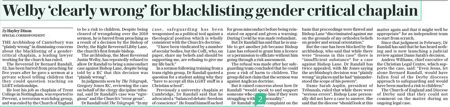 Welby ‘clearly wrong’ for blacklisting gender critical chaplain The Daily Telegraph13 Aug 2024By Hayley Dixon THE Archbishop of Canterbury was “plainly wrong” in dismissing concerns about the blacklisting of a gendercritical chaplain, a leading lawyer working for the church has ruled. The Reverend Dr Bernard Randall, 52, has been barred from preaching for five years after he gave a sermon at a private school telling children that they could question teaching on LGBT relationships. He lost his job as chaplain of Trent College in Nottingham, was reported to Prevent, a terrorism watchdog group, and was ruled by the Church of England to be a risk to children. Despite being cleared of wrongdoing over the 2019 sermon, he is barred from preaching as a result of a decision by the Bishop of Derby, the Right Reverend Libby Lane, the church’s first female bishop. The archbishop, the Most Reverend Justin Welby, has repeatedly refused to allow Dr Randall to bring a misconduct case against Bishop Lane, despite being told by a KC that this decision was “plainly wrong”. In judgments seen by The Telegraph, Gregory Jones KC, reviewing the case on behalf of the clergy discipline tribunal, said Dr Randall’s case was “egregious” and the Church’s “error gross”. Dr Randall told The Telegraph: “In my case, safeguarding has been weaponised as a political tool against a theological position which is wholly consistent with the Church’s doctrine. “I have been vindicated by a number of secular bodies, but the Cofe, who, on paper, share my beliefs and should be supporting me, are refusing to give me my life back.” In a sermon following training from a trans rights group, Dr Randall quoted a question for a student asking why they “have to accept all this LGBT stuff in a Christian school”. Previously a university chaplain at Cambridge, Dr Randall said that he advocated a “balanced debate: freedom of conscience”. He found himself sacked for gross misconduct before being reinstated on appeal and given a warning. During Covid he was made redundant. But Dr Randall has said that he is unable to get another job because Bishop Lane has refused to grant him a licence or a permission to officiate without him going through a risk assessment. The refusal was made after her safeguarding team concluded that he could pose a risk of harm to children. The group did not claim that the sermon was against Anglican doctrine. But it raised concerns about how Dr Randall “would speak to and support someone who came to him if they were struggling with their sexuality.” Dr Randall made a complaint on the basis that proceedings were flawed and Bishop Lane “discriminated against me on the grounds of my orthodox beliefs on gender and sexual orientation.” But the case has been blocked by the archbishop, who said that while there were “lessons in this case” there is “insufficient substance” for a case against Bishop Lane. Dr Randall has twice appealed, with Mr Jones saying the archbishop’s decision was “plainly wrong” in places and he had “misunderstood the scope of his powers”. Dame Sarah Asplin, president of Tribunals, ruled that while there were “serious errors”, Bishop Lane personally did not have a case to answer. She said that the diocese “should look at this matter again and that it might well be appropriate” for an independent team to start from scratch. Since that judgment in February, Dr Randall has said that he has heard nothing and is now launching a judicial review against Dame Sarah’s decision. Andrea Williams, chief executive of the Christian Legal Centre, which supports the case, said: “Even Jesus, let alone Bernard Randall, would have fallen foul of the Derby dioceses approach to safeguarding and would have been marked a risk to children.” The Church of England and Diocese of Derby said that they could not comment on the matter during an ongoing legal case. Article Name:Welby ‘clearly wrong’ for blacklisting gender critical chaplain Publication:The Daily Telegraph Author:By Hayley Dixon Start Page:8 End Page:8