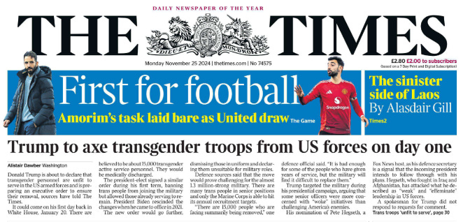 Trump to axe transgender troops from US forces on day one Alistair Dawber - Washington Donald Trump is about to declare that transgender personnel are unfit to serve in the US armed forces and is preparing an executive order to ensure their removal, sources have told The Times.  It could come on his first day back in White House, January 20. There are believed to be about 15,000 transgender active service personnel. They would be medically discharged.  The president-elect signed a similar order during his first term, banning trans people from joining the military but allowed those already serving to remain.  President Biden rescinded the changes when he came to office in 2021.  The new order would go further, dismissing those in uniform and declaring them unsuitable for military roles.  Defence sources said that the move would prove challenging for the almost 1.3 million-strong military. There are many trans people in senior positions and only the Marine Corps is able to hit its annual recruitment targets.  “There are 15,000 people who are facing summarily being removed,” one defence official said. “It is bad enough for some of the people who have given years of service, but the military will find it difficult to replace them.”  Trump targeted the military during his presidential campaign, arguing that some senior officers were more concerned with “woke” initiatives than challenging America’s enemies.  His nomination of Pete Hegseth, a Fox News host, as his defence secretary is a signal that the incoming president intends to follow through with his plans. Hegseth, who fought in Iraq and Afghanistan, has attacked what he described as “weak” and “effeminate” leadership in US forces.  A spokesman for Trump did not respond to requests for comment.