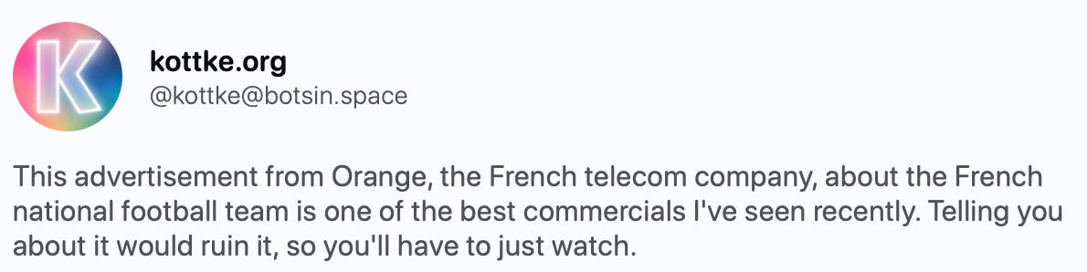 This advertisement from Orange, the French telecom company, about the French national football team is one of the best commercials I've seen recently. Telling you about it would ruin it, so you'll have to just watch.