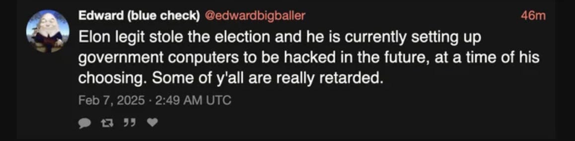 @edwardbigballer: Elon legit stole the election and he is currently setting up government computers to be hacked in the future, at a time of his choosing. Some of ya'll are really r-word.