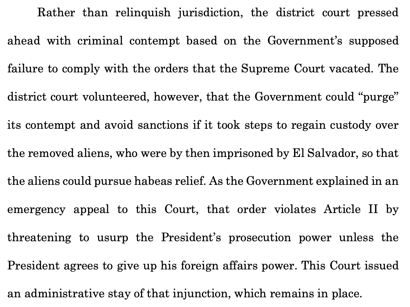 Rather than relinquish jurisdiction, the district court pressed ahead with criminal contempt based on the Government's supposed failure to comply with the orders that the Supreme Court vacated. The district court volunteered, however, that the Government could "purge" its contempt and avoid sanctions if it took steps to regain custody over the removed aliens, who were by then imprisoned by El Salvador, so that the aliens could pursue habeas relief. As the Government explained in an emergency appeal to this Court, that order violates Article II by threatening to usurp the President's prosecution power unless the President agrees to give up his foreign affairs power. This Court issued an administrative stay of that injunction, which remains in place.